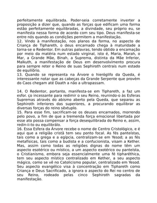 perfeitamente equilibrada. Poder-seia corretamente inverter a
proposição a dizer que, quando as forças que edificam uma forma
estão perfeitamente equilibradas, a divindade, seu próprio eu, se
manifesta nessa forma de acordo com seu tipo. Deus manifesta-se
entre nós quando as condições permitem a manifestaçâo.
12. Vindo à manifestação, nos planos da forma, no aspecto de
Criança de Tiphareth, o deus encarnado chega à maturidade a
torna-se o Redentor. Em outras palavras, tendo obtido a encamação
por meio da matéria num estado virginal, isto é, Maria, Marah, o
Mar, a Grande Mãe, Binah, a Suprema, distinta da Mãe Inferior,
Malkuth, a manifestação de Deus em desenvolvímento procura
para sempre reter o Reino de suas Sephiroth centrais num estado
de equilíõrio.
13. Quando se representa na Árvore o hieróglifo da Queda, é
interessante notar que as cabeças da Grande Serpente que provém
do Caos chegam até Daath a não a ultrapassam.
14. O Redentor, portanto, manifesta-se em Tiphareth, a faz um
esfor. ço incessante para redimir o seu Reino, reunindo-o às Esferas
Supremas através do abismo aberto pela Queda, que separou as
Sephiroth inferiores das superiores, a procurando equilibrar as
diversas forças do reino sêxtuplo.
15. Para esse fim, sacrificam-se os deuses encarnados, morrendo
pelo povo, a fim de que a tremenda força emocional libertada por
esse ato possa compensar a força desequilibrada do Reino e, assim,
redin-ii-to ou equilibrálo.
16. Essa Esfera da Árvore recebe o nome de Centro Cristológico, e é
aqui que a religião cristã tem seu ponto focal. As fés panteístas,
tais como a grega e a egípcia, centralizam-se em Yesod; a as fés
metafísicas, tais como a budista e a confucionista, visam a Kether.
Mas, assim como todas as religiões dignas do nome têm um
aspecto esotérico ou místico, a um aspecto exotérico ou panteísta,
o Cristianismo, embora seja essencialmente uma fé tipharéthica,
tem seu aspecto místico centralizado em Kether, a seu aspecto
mágico, como se vê no Catolicismo popular, centralizado em Yesod.
Seu aspecto evangélico visa à concentração em Tiphareth como
Criança e Deus Sacrificado, a ignora o aspecto do Rei no centro de
seu Reino, rodeado pelas cinco Sephiroth sagradas da
manifestação.
 