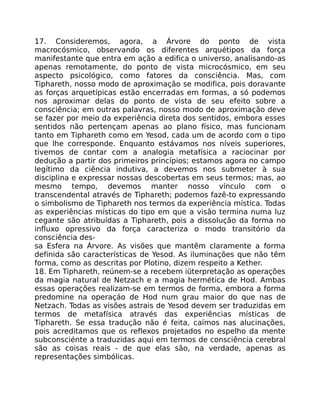 17. Consideremos, agora, a Árvore do ponto de vista
macrocósmico, observando os diferentes arquétipos da força
manifestante que entra em ação a edifica o universo, analisando-as
apenas remotamente, do ponto de vista microcósmico, em seu
aspecto psicológico, como fatores da consciência. Mas, com
Tiphareth, nosso modo de aproximação se modifica, pois doravante
as forças arquetípicas estão encerradas em formas, a só podemos
nos aproximar delas do ponto de vista de seu efeito sobre a
consciência; em outras palavras, nosso modo de aproximação deve
se fazer por meio da experiência direta dos sentidos, embora esses
sentidos não pertençam apenas ao plano físico, mas funcionam
tanto em Tiphareth como em Yesod, cada um de acordo com o tipo
que lhe corresponde. Enquanto estávamos nos níveis superiores,
tivemos de contar com a analogia metafísica a raciocinar por
dedução a partir dos primeiros princípios; estamos agora no campo
legítimo da ciência indutiva, a devemos nos submeter à sua
disciplina e expressar nossas descobertas em seus termos; mas, ao
mesmo tempo, devemos manter nosso vínculo com o
transcendental através de Tiphareth; podemos fazê-to expressando
o simbolismo de Tiphareth nos termos da experiência mística. Todas
as experiências místicas do tipo em que a visão termina numa luz
cegante são atribuídas a Tiphareth, pois a dissolução da forma no
influxo opressivo da força caracteriza o modo transitório da
consciência des-
sa Esfera na Árvore. As visões que mantêm claramente a forma
definida são características de Yesod. As iluminações que não têm
forma, como as descritas por Plotino, dizem respeito a Kether.
18. Em Tiphareth, reúnem-se a recebem iüterpretação as operações
da magia natural de Netzach e a magia hermética de Hod. Ambas
essas operações realizam-se em termos de forma, embora a forma
predomine na operaçáo de Hod num grau maior do que nas de
Netzach. Todas as visões astrais de Yesod devem ser traduzidas em
termos de metafísica através das experiências místicas de
Tiphareth. Se essa tradução não é feita, caímos nas alucinações,
pois acreditamos que os reflexos projetados no espelho da mente
subconsciénte a traduzidas aqui em termos de consciência cerebral
são as coisas reais - de que elas são, na verdade, apenas as
representações simbólicas.
 