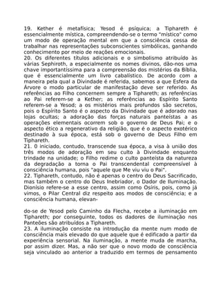 19. Kether é metafísica; Yesod é psíquica; a Tiphareth é
essencialmente mística, compreendendo-se o termo "místico" como
um modo de operação mental em que a consciência cessa de
trabalhar nas representaçôes subconscientes simbólicas, ganhando
conhecimento por meio de reações emocionais.
20. Os diferentes títulos adicionais e o simbolismo atribuído às
várias Sephiroth, a especialmente os nomes divinos, dão-nos uma
chave importantíssima para a compreensão dos mistérios da Bíblia,
que é essencialmente um livro cabalístico. De acordo com a
maneira pela qual a Divindade é referida, sabemos a que Esfera da
Árvore o modo particular de manifestação deve ser referido. As
referências ao Filho concernem sempre a Tiphareth; as referências
ao Pai referem-se a Kether; as referências ao Espírito Santo
referem-se a Yesod; a os mistérios mais profundos são secretos,
pois o Espírito Santo é o aspecto da Divindade que é adorado nas
lojas ocultas; a adoração das forças naturais panteístas a as
operações elementais ocorrem sob o governo de Deus Pai; e o
aspecto ético a regenerativo da religião, que é o aspecto exotérico
destinado à sua época, está sob o governo de Deus Filho em
Tiphareth.
21. 0 iniciado, contudo, transcende sua época, a visa à união dos
três modos de adoração em seu culto à Divindade enquanto
trindade na unidade; o Filho redime o culto panteísta da natureza
da degradação a torna o Pai transcendental compreensível à
consciência humana, pois "aquele que Me viu viu o Pai".
22. Tiphareth, contudo, não é apenas o centro do Deus Sacrificado,
mas também o centro do Deus Inebriador, o Dador de Iluminação.
Dionísio refere-se a esse centro, assim como Osíris, pois, como já
vimos, o Pilar Central diz respeito aos modos de consciência; e a
consciência humana, elevan-
do-se de Yesod pelo Caminho da Flecha, recebe a iluminaçáo em
Tiphareth; por conseguinte, todos os dadores de iluminação nos
Panteões são atribuídos a Tiphareth.
23. A iluminação consiste na introdução da mente num modo de
consciência mais elevado do que aquele que é edificado a partir da
experiência sensorial. Na iluminação, a mente muda de marcha,
por assim dizer. Mas, a não ser que o novo modo de consciência
seja vinculado ao anterior a traduzido em termos de pensamento
 