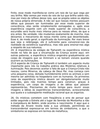 finito, esse modo manifesta-se como um raio de luz que cega por
seu brilho. Não vemos por meio do raio de luz que brilha sobre nós,
mas por meio do reflexo desse raio, que se projeta sobre os objetos
de nossa própria dimensão. A não ser que nossas mentes possuam
idéias que possam ser iluminadas por esse modo superior de
consciência, elas serão simplesmente esmagadas e, após esse
experiência cegante com um modo superior de consciência, a
escuridão será muito mais intensa para os nossos olhos, do que o
era antes. Na verdade, não mudamos exatamente de marcha, mas
deixamos o mecanismo de nossa mente como que desembreado.
Esse é, de modo geral, o significado da iluminação. Por mais breve
que seja o relâmpago, ele é suficiente para convencer-nos da
realidade da existência suprafísica, mas não para ensinar-nos algo
a respeito de sua natureza.
24. A importância do estágio de Tiphareth na experiência mística
reside no fato de que a encamação da Criança ocorre aqui; em
outras palavras, a experiência mística engendra gradualmente um
corpo de imagens que se ilnminam a se tomam visíveis quando
ocorrem as iluminaçôes.
25.0 aspecto de Criança de Tiphareth é também um aspecto muito
importante para nós no trabalho prático dos Mistérios relativos à
iluminação. Pois devemos aceitar o fato de que a Criança-Cristo não
nasceu, como Minerva, da cabeça de Deus Pai, mas começa com
uma pequena coisa, deitada humildemente entre os animais a sem
mesmo ser admitida na hospedaria com os humanos. Os primeiros
raios da experiência mística devem ser obrigatoriamente muito
limitados, pois não tivemos tempo para construir, graças à
experiência, um corpo de imagens a de idéias que possam
representá-las. Precisamos de muito tempo para reunir essas
imagens a idéias às experiências transcendentais, acrescentando
sua quota e a subseqüente meditação racional que as organiza.
26. Os místicos cometem com freqüência o erro de pensar que
estão seguindo a Estrela até o lugar do Sermão da Montanha a não
à manjedoura de Belém, onde ocorreu o nascimento. E aqui que o
método da Árvore revela toda a sua utilidade, permitindo ao
transcendental expressar-se em termos de simbolismo, a que o
simbolismo se expresse em termos de metafísica,
 