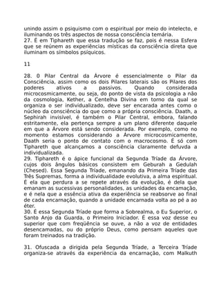unindo assim o psiquismo com o espiritual por meio do intelecto, e
iluminando os três aspectos de nossa consciência temária.
27. É em Tiphareth que essa tradução se faz, pois é nessa Esfera
que se reúnem as experiências místicas da consciência direta que
iluminam os símbolos psíquicos.
11
28. 0 Pilar Central da Árvore é essencialmente o Pilar da
Consciência, assim como os dois Pilares laterais são os Pilares dos
poderes ativos a passivos. Quando considerada
microcosmicamente, ou seja, do ponto de vista da psicologia a não
da cosmologia, Kether, a Centelha Divina em torno da qual se
organiza o ser individualizado, deve ser encarada antes como o
núcleo da consciência do que como a própria consciência. Daath, a
Sephirah invisível, é também o Pilar Central, embora, falando
estritamente, ela pertença sempre a um plano diferente daquele
em que a Árvore está sendo considerada. Por exemplo, como no
momento estamos considerando a Árvore microcosmicamente,
Daath seria o ponto de contato com o macrocosmo. É só com
Tiphareth que alcançamos a consciência claramente defuvda a
individualizada.
29. Tiphareth é o ápice funcional da Segunda Tríade da Árvore,
cujos dois ângulos básicos consistem em Geburah a Gedulah
(Chesed). Essa Segunda Tríade, emanando da Primeira Tríade das
Três Supremas, forma a individualidade evolutiva, a alma espiritual.
É ela que perdura a se repete através da evolução, é dela que
emanam as sucessivas personalidades, as unidades da encamação,
e é nela que a essência ativa da experiência se reabsorve ao final
de cada encarnação, quando a unidade encarnada volta ao pé a ao
éter.
30. É essa Segunda Tríade que forma a Sobrealma, o Eu Superior, o
Santo Anjo da Guarda, o Primeiro Iniciador. É essa voz desse eu
superior que com freqüência se ouve, a não a voz de entidades
desencamadas, ou do próprio Deus, como pensam aqueles que
foram treinados na tradição.
31. Ofuscada a dirigida pela Segunda Tríade, a Terceira Tríade
organiza-se através da experiência da encarnação, com Malkuth
 