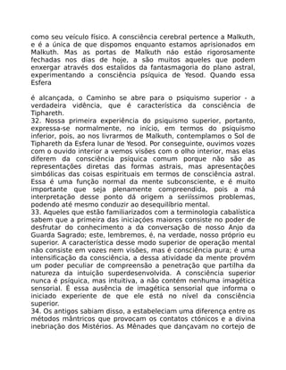 como seu veículo físico. A consciência cerebral pertence a Malkuth,
e é a única de que dispomos enquanto estamos aprisionados em
Malkuth. Mas as portas de Malkuth náo estáo rigorosamente
fechadas nos dias de hoje, a são muitos aqueles que podem
enxergar através dos estalidos da fantasmagoria do plano astral,
experimentando a consciência psíquica de Yesod. Quando essa
Esfera
é alcançada, o Caminho se abre para o psiquismo superior - a
verdadeira vidência, que é característica da consciência de
Tiphareth.
32. Nossa primeira experiência do psiquismo superior, portanto,
expressa-se normalmente, no início, em termos do psiquismo
inferior, pois, ao nos livrarmos de Malkuth, contemplamos o Sol de
Tiphareth da Esfera lunar de Yesod. Por conseguinte, ouvimos vozes
com o ouvido interior a vemos visões com o olho interior, mas elas
diferem da consciência psíquica comum porque não são as
representações diretas das formas astrais, mas apresentaçôes
simbólicas das coisas espirituais em termos de consciência astral.
Essa é uma função normal da mente subconsciente, e é muito
importante que seja plenamente compreendida, pois a má
interpretação desse ponto dá origem a seriíssimos problemas,
podendo até mesmo conduzir ao desequilíbrio mental.
33. Aqueles que estão familiarizados com a terminologia cabalística
sabem que a primeira das iniciaçóes maiores consiste no poder de
desfrutar do conhecimento a da conversação de nosso Anjo da
Guarda Sagrado; este, lembremos, é, na verdade, nosso próprio eu
superior. A característica desse modo superior de operação mental
não consiste em vozes nem visões, mas é consciência pura; é uma
intensificação da consciência, a dessa atividade da mente provém
um poder peculiar de compreensão a penetração que partilha da
natureza da intuição superdesenvolvida. A consciência superior
nunca é psíquica, mas intuitiva, a não contém nenhuma imagética
sensorial. É essa ausência de imagética sensorial que informa o
iniciado experiente de que ele está no nível da consciência
superior.
34. Os antigos sabiam disso, a estabeleciam uma diferença entre os
métodos mântricos que provocam os contatos ctónicos e a divina
inebriação dos Mistérios. As Mênades que dançavam no cortejo de
 