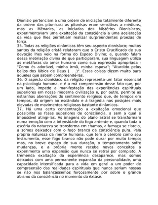 Dionísio pertenciam a uma ordem de iniciação totalmente diferente
da ordem das pitonisas; as pitonisas eram sensitivas a médiuns,
mas as Mênades, as iniciadas dos Mistérios Dionisíacos,
experimentavam uma exaltação da consciência a uma aceleração
da vida que lhes permitiam realizar surpreendentes proezas de
força.
35. Todas as religiões dinâmicas têm seu aspecto dionisíaco; muitos
santos da religiâo cristã relataram que o Cristo Crucificado de sua
devoção lhes veio na forma do Esposo Divino; e, quando falam
dessa inebriação divina de que participaram, sua linguagem utiliza
as metáforas do amor humano como sua expressão apropriada -
"Como és adorável, minha irmã, minha esposa"; "Aturdido pelos
beijos dos lábios de Deus (. . .)". Essas coisas dizem muito para
aqueles que sabem compreendê-las.
36. 0 aspecto dionisíaco da religião representa um fator essencial
na psicologia humana, e é a má compreensáo desse fato que, por
um lado, impede a manifestação das experiências espirituais
superiores em nossa moderna civilizaçáo e, por outro, permite as
estranhas aberrações do sentimento religioso que, de tempos em
tempos, dá origem ao escândalo e à tragédia nas posiçáes mais
elevadas de movimentos religiosos bastante dinâmicos.
37. Há uma certa concentração a exaltação emocional que
possibilita as fases superiores de consciência, a sem a qual é
impossível atingi-las. As imagens do plano astral se transformam
numa emoção com a intensidade do fogo ardente e, quando toda a
escória da natureza se transforma em chamas, a fumaça se clareia,
a somos deixados com o fogo branco da consciência pura. Pela
própria natureza da mente humana, que tem o cérebro como seu
instrumento, esse fogo branco não pode durar por muito tempo;
mas, no breve espaço de sua duração, o temperamento sofre
mudanças, e a própria mente recebe novos conceitos a
experimenta uma expansão que nunca se retrai por completo. A
tremenda exaltação da experiência desaparece, mas somos
deixados com uma permanente expansão da personalidade, uma
capacidade intensificada para a vida em geral a um poder de
compreensão das realidades espirituais que nunca seriam nossas
se não nos balançássemos forçosamente por sobre o grande
abismo da consciência no momento do êxtase.
 