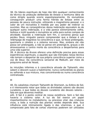 38. Os líderes espirituais de hoje não têm qualquer conhecimento
da técnica da produção deliberada do êxtase a nenhuma idéia de
como dirigilo quando ocorre espontaneamente. Os revivalistas
conseguiram produzir uma forma híõrida de êxtase entre as
pessoas de pouca instrução, utilizando o magnetismo pessoal, e o
valor de um revivalista é medido por seu poder de inebriar os
ouvintes. Mas as conseqüências dessa inebriação equivalem às de
qualquer outra inebriação, e a vida parece extremamente velha,
tediosa e inútil quando o revivalista se volta para outros campos de
atividade. Quando a inebriação tem fim, o converso pensa que
perdeu Deus; ninguém parece compreender que o êxtase é um
relâmpago de magnésio na consciência e que, se fosse prolongado,
queimaria o cérebro e o sistema nervoso. Mas, embora ele não
possa ser prolongado, a não se pense em prolongá-lo, graças a ele
atravessamos o centro morto da consciência a despertamos para
uma vida superior.
39. A técnica da Árvore oferece uma definição precisa para essas
experiências espirituais, a aqueles que são treinados nessa técnica
não tomam o despertar de sua própria consciência superior como a
voz de Deuz. Da consciência sensorial de Malkuth, por meio do
psiquismo astral de Yesod,
às intuições informes e à consciência ativada de Tiphareth, eles
sobem e descem suave a habilmente, nunca confundindo os planos
ou sofrendo a sua mistura, mas concentrando-os numa consciência
centralizada.
III
40. Os cabalistas chamam Tiphareth de Shemesh, ou Esfera do Sol,
e é interessante notar que todas as divindades solares são deuses
curadores, e que todos os deuses curadores são deuses solares -
fato em que devemos meditar.
a41. 0 Sol é o ponto central de nossa existência. Sem o Sol não
haveria o sistema solar. A luz do Sol exerce um papel
importantíssimo no metabolismo, ou processo vital, das criaturas
vivas, a toda a nutrição das plantas verdes depende dele. Sua
influência está intimamente ligada à das vitaminas, o que é
comprovado pelo fato de certas vitaminas poderem ser utilizadas
 