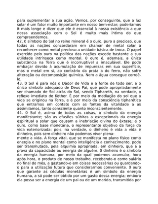para suplementar a sua ação. Vemos, por conseguinte, que a luz
solar é um fator muito importante em nosso bem-estar; poderíamos
it mais longe e dizer que ele é essencial à nossa existência a que
nossa associação com o Sol é muito mais íntima do que
compreendemos.
42. 0 símbolo do Sol no reino mineral é o ouro, puro a precioso, que
todas as nações concordaram em chamar de metal solar a
reconhecer como metal precioso a unidade básica de troca. O papel
exercido pelo ouro na política das nações excede bastante a sua
utilidade intrínseca como mental. 0 ouro é, ademais, a única
substância na Terra que é incorruptível a imaculável. Ele pode
embaçar devido à acumulação de impurezas em sua superfície,
mas o metal em si, ao contrário da prata a do ferro, não sofre
alteração ou decomposição química. Nem a água consegue corroê-
lo.
43. 0 Sol é para nós o Dador de Vida e a fonte de todo ser; é o
único símbolo adequado de Deus Pai, que pode apropriadamente
ser chamado de Sol atrás do Sol, sendo Tiphareth, na verdade, o
reflexo imediato de Kether. É por meio da mediação do sol que a
vida se originou na Terra, e é por meio da consciência tipharética
que entramos em contato com as fontes da vitalidade a as
assimilamos, tanto consciente quanto inconscientemente.
44. 0 Sol é, acima de todas as coisas, o símbolo da energia
manifestante; são as efusões súbitas a excepcionais da energia
espiritual a solar que causam a inebriação divina do êxtase; é o
ouro, como base monetária, o representante objetivo da força da
vida exteriorizada; pois, na verdade, o dinheiro é vida a vida é
dinheiro, pois sem dinheiro não podemos viver plena-
mente a vida. A força vital, que se manifesta no plano físico como
energia e no plano mental como inteligência a conhecimento, pode
ser transmutada, pela alquimia apropriada, em dinheiro, que é a
prova da capacidade ou energia de alguém. 0 dinheiro é o símbolo
da energia humana, por meio da qual podemos acumular, hora
após hora, o produto de nosso trabalho, recebendo-o como salário
no final do mês, a gastando-o em coisas necessárias ou guardando-
o para a utilização futura que considerarmos conveniente. 0 ouro
que garante as cédulas monetárias é um símbolo da energia
humana, a só pode ser obtido por um gasto dessa energia; embora
ela possa ser a energia de um pai ou de um marido, transmitida por
 