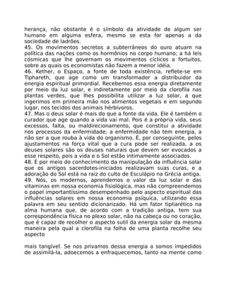 herança, não obstante é o símbolo da atividade de algum ser
humano em alguma esfera, mesmo se esta for apenas a da
sociedade de ladrões.
45. Os movimentos secretos a subterrâneos do ouro atuam na
política das nações como os hormônios no corpo humano; a há leis
cósmicas que lhe governam os movimentos cíclicos a fortuitos,
sobre as quais os economistas não fazem a menor idéia.
46. Kether, o Espaço, a fonte de toda existência, reflete-se em
Tiphareth, que age como um transformador a distribuidor da
energia espiritual primordial. Recebemos essa energia diretamente
por meio da luz solar, e indiretamente por meio da clorofila nas
plantas verdes, que lhes possibilita utilizar a luz solar, a que
ingerimos em primeira mão nos alimentos vegetais e em segundo
lugar, nos tecidos dos animais hérbívoros.
47. Mas o deus solar é mais do que a fonte da vida. Ele é também o
curador que age quando a vida vai mal. Pois é a própria vida, seus
excessos, falta, ou maldirecionamento, que constitui a atividade
nos processos da enfermidade; a enfermidade não tem energia, a
não ser a que rouba à vida do organismo. É, por conseguinte, pelos
ajustamentos na força vital que a cura pode ser realizada, a os
deuses solares são os deuses naturais que devem ser evocados a
esse respeito, pois a vida e o Sol estão intimamente associados.
48. É por meio do conhecimento da manipulação da influência solar
que os antigos sacerdotes-iniciados realizavam suas curas, e a
adoração do Sol está na raiz do culto de Esculápio na Grécia antiga.
49. Nós, os modernos, aprendemos o valor da luz solar e das
vitaminas em nossa economia fisiológica, mas não compreendemos
o papel importantíssimo desempenhado pelo aspecto espiritual das
influências solares em nossa economia psíquica, utilizando essa
palavra em seu sentido dicionarizado. Há um fator tipliarético na
alma humana que, de acordo com a tradição antiga, tem sua
correspondência física no plexo solar, não na cabeça ou no coração,
que é capaz de recolher o aspecto sutil da energia solar da mesma
maneira pela qual a clorofila na folha de uma planta recolhe seu
aspecto
mais tangível. Se nos privamos dessa energia a somos impedidos
de assimilá-la, adoecemos a enfraquecemos, tanto na mente como
 