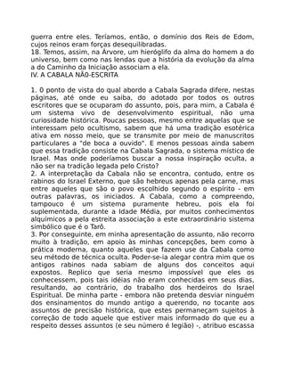 guerra entre eles. Teríamos, então, o domínio dos Reis de Edom,
cujos reinos eram forças desequilibradas.
18. Temos, assim, na Árvore, um hieróglifo da alma do homem a do
universo, bem como nas lendas que a história da evolução da alma
a do Caminho da Iniciação associam a ela.
IV. A CABALA NÃ0-ESCRITA
1. 0 ponto de vista do qual abordo a Cabala Sagrada difere, nestas
páginas, até onde eu saiba, do adotado por todos os outros
escritores que se ocuparam do assunto, pois, para mim, a Cabala é
um sistema vivo de desenvolvimento espiritual, não uma
curiosidade histórica. Poucas pessoas, mesmo entre aquelas que se
interessam pelo ocultismo, sabem que há uma tradição esotérica
ativa em nosso meio, que se transmite por meio de manuscritos
particulares a "de boca a ouvido". E menos pessoas ainda sabem
que essa tradição consiste na Cabala Sagrada, o sistema místico de
Israel. Mas onde poderíamos buscar a nossa inspiração oculta, a
não ser na tradição legada pelo Cristo?
2. A interpretação da Cabala não se encontra, contudo, entre os
rabinos do Israel Externo, que são hebreus apenas pela carne, mas
entre aqueles que são o povo escolhido segundo o espírito - em
outras palavras, os iniciados. A Cabala, como a compreendo,
tampouco é um sistema puramente hebreu, pois ela foi
suplementada, durante a Idade Média, por muitos conhecimentos
alquímicos a pela estreita associação a este extraordinário sistema
simbólico que é o Tarô.
3. Por conseguinte, em minha apresentação do assunto, não recorro
muito à tradição, em apoio às minhas concepções, bem como à
prática moderna, quanto aqueles que fazem use da Cabala como
seu método de técnica oculta. Poder-se-ia alegar contra mim que os
antigos rabinos nada sabiam de alguns dos conceitos aqui
expostos. Replico que seria mesmo impossível que eles os
conhecessem, pois tais idéias não eram conhecidas em seus dias,
resultando, ao contrário, do trabalho dos herdeiros do Israel
Espiritual. De minha parte - embora não pretenda desviar ninguém
dos ensinamentos do mundo antigo a querendo, no tocante aos
assuntos de precisão histórica, que estes permaneçam sujeitos à
correção de todo aquele que estiver mais informado do que eu a
respeito desses assuntos (e seu número é legião) -, atribuo escassa
 
