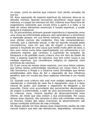 no corpo, como as plantas que crescem num porão, privadas de
sua luz.
50. Essa separação do aspecto espiritual da natureza deve-se às
atitudes mentais. Quando recusamos reconhecer nosso papel na
natureza, e o papel da natureza em nós, inibimos esse fluxo livre de
magnetismo vitalizante que circula entre a parte e o todo; a na
falta de certos elementos essenciais à função espiritual, a saúde
psíquica é impossível.
51. Os psicanalistas atribuem grande importância à repressão como
uma causa da enfermidade psíquica; eles aprenderam a reconhecer
a repressão porque, em sua forma extrema, de repressão sexual,
seus efeitos nocivos são evidentes. Eles não compreenderam,
contudo, que a repressão sexual, a não ser quando causada pelas
circunstâncias, caso em que não dá origem a dissociações, é
apenas o resultado de uma causa que reside muito além do sexo, a
tem suas raízes numa falsa espiritualidade, um refinamento a um
idealismo espúrio, que conduziu à supressão da simpatia, da
franqueza a da gratidão numa criatura viva em face do Dador de
Vida, o aspecto superior da natureza. Isso tem como causa a sua
vaidade espiritual, que considerava indignos os aspectos mais
primitivos da natureza.
52. É por causa de nossos ideais espúrios, com seus falsos valores,
que temos tantas enfermidades neuróticas em nosso meio. É por
não honrarmos a Priapo e a Cloacina como divindades que fomos
amaldiçoados pelo deus do Sol a separados de Sua influência
benéfica, pois um insulto aos Seus aspectos inferiores é um insulto
á Ele.
53. Quando uma criatura não está num estágio adequado para a
reprodução, o chamado do sexo lhe é repugnante; essa é a base
natural do pudor, que protege o organismo do desgaste a da
exaustão. Como uma acumulação dos excrementos decompostos
dá origem à enfermidade, o odor de seus excrementos é repulsivo
às criaturas vivas, mesmo àquelas de desenvolvimento mais
inferior, de modo que elas evitam a sua proxinúdade. Por causa
dessas duas repulsas, tão racionais a úteis sob condições naturais,
os diversos modos dos tabus irracionais se desenvolveram sob
nossas condições artificiais de vida civilizada.
54. Nossa atitude em face dessas duas importantes seçôes da vida
natural implica que elas são desnaturais, degradadas, venenosas.
 