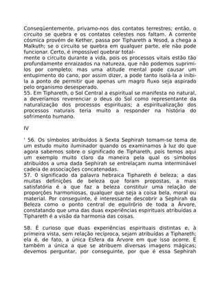 Conseqüentemente, privamo-nos dos contatos terrestres; então, o
circuito se quebra e os contatos celestes nos faltam. A corrente
cósmica provém de Kether, passa por Tiphareth a Yesod, a chega a
Malkuth; se o circuito se quebra em qualquer parte, ele não pode
funcionar. Certo, é impossível quebrar total-
mente o circuito durante a vida, pois os processos vitais estão tão
profundamente enraizados na natureza, que não podemos suprimi-
los por completo; mas uma atitude mental pode causar um
entupimento do cano, por assim dizer, a pode tanto isolá-la a inibi-
la a ponto de permitir que apenas um magro fluxo seja aspirado
pelo organismo desesperado.
55. Em Tiphareth, o Sol Central a espiritual se manifesta no natural,
a deveríamos reverenciar o deus do Sol como representante da
naturalização dos processos espirituais; a espiritualização dos
processos naturais teria muito a responder na história do
sofrimento humano.
IV
' 56. Os símbolos atribuídos à Sexta Sephirah tomam-se tema de
um estudo muito iluminador quando os examinamos à luz do que
agora sabemos sobre o significado de Tiphareth, pois temos aqui
um exemplo muito claro da maneira pela qual os símbolos
atribuídos a uma dada Sephirah se entrelaçam numa interminável
cadeia de associações concatenadas.
57. 0 significado da palavra hebraica Tiphareth é beleza; a das
muitas definiçôes de beleza que foram propostas, a mais
satisfatória é a que faz a beleza constituir uma relação de
proporçôes harmoniosas, qualquer que seja a coisa bela, moral ou
material. Por conseguinte, é interessante descobrir a Sephirah da
Beleza como o ponto central de equilrõrio de toda a Ãrvore,
constatando que uma das duas experiências espirituais atribuídas a
Tiphareth é a visão da harmonia das coisas.
58. É curioso que duas experiências espirituais distintas e, à
primeira vista, sem relação recíproca, sejam atribuídas a Tiphareth;
ela é, de fato, a única Esfera da Árvore em que isso ocorre. É
também a única a que se atribuem diversas imagens mágicas;
devemos perguntar, por conseguinte, por que é essa Sephirah
 