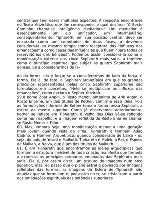 central que tem esses múltiplos aspectos. A resposta encontra-se
no Texto Yetzirático que lhe corresponde, o qual declara: "0 Sexto
Caminho chama-se Inteligência Mediadora." Um mediador é
essencialmente um elo unificador, um intermediário;
conseqüentemente, Tiphareth, em sua posição central, deve ser
encarada como um comutador de duas fases, a devemos
considerá-la ao mesmo tempo como receptora dos "influxos das
emanaçôes" a como causa das influências que fluem "para todos os
reservatórios das bênçãos". Podemos assim considerá-la como a
manifestação exterior das cinco Sephiroth mais sutis, a também
como o princípio espiritual que subjaz às quatro Sephiroth mais
densas. Se a considerarmos do Ia-
do da forma, ela é força; se a considerarmos do lado da força, é
forma. Ela é, de fato, a Sephirah arquetípica em que os grandes
princípios representados pelas cinco Sephiroth superiores são
formulados em conceitos. "Nele se multiplicam os influxos das
emanações", como declara o Sepher Yetzirah.
59.0 nome Zoar Anpin, o Rosto Menor, antónimo de Arik Anpin, o
Rosto Enorme, um dos títulos de Kether, confirma essa idéia. Pois
as formulações informes de Kether tomam forma nessa Sephirah, a
esfera da mente superior. Como já observamos anteriormente,
Kether se reflete em Tiphareth. 0 Velho dos Dias vê-se refletido
como num espelho, e a imagem refletida do Rosto Enorme chama-
se Rosto Menor a Filho.
60. Mas, embora seja uma manifestação menor a uma geração
mais jovem quando vista de cima, Tiphareth é também Adão
Cadmo, o Homem Arquetípico, quando considerada de baixo - ou
seja, do lado de Yesod e Malkuth. Tiphareth é Malek, o Rei, o Esposo
de Malkah, a Noiva, que é um dos títulos de Malkuth.
61. É em Tiphareth que encontramos as idéias arquetípicas que
formam a estrutura invisível de toda criação manifesta que formula
a expressa os princípios primários emanados das Sephiroth mais
sutis. Ela é, por assim dizer, um tesouro de imagens num arco
superior; mas, ao passo que o plano astral é povoado por imagens
refletidas das formas, as imagens da Esfera de Tiphareth são
aquelas que se formulam e, por assim dizer, se cristalizam a partir
das emanações espirituais das potências superiores.
 