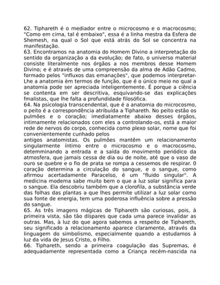 62. Tiphareth é o mediador entre o microcosmo e o macrocosmo;
"Como em cima, tal é embaixo", essa é a linha mestra da Esfera de
Shemesh, na qual o Sol que está atrás do Sol se concentra na
manifestação.
63. Encontramos na anatomia do Homem Divino a interpretação do
sentido da organização a da evolução; de fato, o universo material
consiste literalmente nos órgãos a nos membros desse Homem
Divino; e é através de uma compreensão da alma de Adão Cadmo,
formado pelos "influxos das emanações", que podemos interpretar-
Lhe a anatomia èm termos de função, que é o único meio no qual a
anatomia pode ser apreciada inteligentemente. É porque a ciência
se contenta em ser descritiva, esquivando-se das explicaçôes
fmalistas, que lhe falta a profundidade filosófica.
64. Na psicologia transcendental, que é a anatomia do microcosmo,
o peito é a correspondência atribuída a Tiphareth. No peito estão os
pulmões e o coração; imediatamente abaixo desses órgãos,
intimamente relacionados com eles a controlando-os, está a maior
rede de nervos do corpo, conhecida como plexo solar, nome que foi
convenientemente cunhado pelos
antigos anatomistas. Os pulmões mantêm um relacionamento
singularmente íntimo entre o microcosmo e o macrocosmo,
detemminando a entrada e a saída do movimento periódico da
atmosfera, que jamais cessa de dia ou de noite, até que o vaso de
ouro se quebre e o fio de prata se rompa a cessemos de respirar. 0
coração determina a circulação do sangue, e o sangue, como
afirmou acertadamente Paracelso, é um "fluido singular". A
medicina modema sabe muito bem o que a luz solar significa para
o sangue. Ela descobriu também que a clorofila, a substância verde
das folhas das plantas a que lhes permite utilizar a luz solar como
sua fonte de energia, tem uma poderosa influência sobre a pressão
do sangue.
65. As três imagens mágicas de Tiphareth são curiosas, pois, à
primeira vista, são tão díspares que cada uma parece invalidar as
outras. Mas, à luz do que agora sabemos a respeito de Tiphareth,
seu significado a relacionamento aparece claramente, através da
linguagem do simbolismo, especialmente quando a estudamos à
luz da vida de Jesus Cristo, o Filho.
66. Tiphareth, sendo a primeira coagulação das Supremas, é
adequadamente representada como a Criança recém-nascida na
 