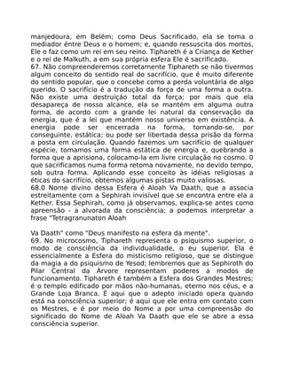 manjedoura, em Belém; como Deus Sacrificado, ela se toma o
mediador éntre Deus e o homem; e, quando ressuscita dos mortos,
Ele o faz como um rei em seu reino. Tiphareth é a Criança de Kether
e o rei de Malkuth, a em sua própria esfera Ele é sacrificado.
67. Não compreenderemos corretamente Tiphareth se não tivermos
algum conceito do sentido real do sacrifício, que é muito diferente
do sentido popular, que o concebe como a perda voluntária de algo
querido. O sacrifício é a tradução da força de uma forma a outra.
Não existe uma destruiçáo total da força; por mais que ela
desapareça de nosso alcance, ela se mantém em alguma outra
forma, de acordo com a grande lei natural da conservação da
energia, que é a lei que mantém nosso universo em existência. A
energia pode ser encerrada na forma, tornando-se, por
conseguinte, estática; ou pode ser libertada dessa prisão da forma
a posta em circulação. Quando fazemos um sacrifício de qualquer
espécie, tomamos uma forma estática de energia e, quebrando a
forma que a aprisiona, colocamo-la em livre circulação no cosmo. 0
que sacrificamos numa forma retoma novamente, no devido tempo,
sob outra forma. Aplicando esse conceito às idéias religiosas a
éticas do sacrifício, obtemos algumas pistas muito valiosas.
68.0 Nome divino dessa Esfera é Aloah Va Daath, que a associa
estreitamente com a Sephirah invisível que se encontra entre ela a
Kether. Essa Sephirah, como já observamos, explica-se antes como
apreensão - a alvorada da consciência; a podemos interpretar a
frase "Tetragranunaton Aloah
Va Daath" como "Deus manifesto na esfera da mente".
69. No microcosmo, Tiphareth representa o psiquismo superior, o
modo de consciência da individualidade, o eu superior. Ela é
essencialmente a Esfera do misticismo religioso, que se distingue
da magia a do psiquismo de Yesod; lembremos que as Sephiroth do
Pilar Central da Árvore representam poderes a modos de
funcionamento. Tiphareth é também a Esfera dos Grandes Mestres;
é o templo edificado por mãos não-humanas, eterno nos céus, e a
Grande Loja Branca. É aqui que o adepto iniciado opera quando
está na consciência superior; é aqui que ele entra em contato com
os Mestres, e é por meio do Nome a por uma compreensâo do
significado do Nome de Aloah Va Daath que ele se abre a essa
consciência superior.
 