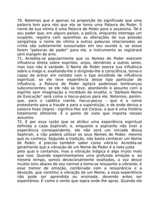 70. Notemos que é apenas na proporção do significado que uma
palavra tem para nós que ela se toma uma Palavra de Poder. 0
nome de sua vítima é uma Palavra de Poder para o assassino. Tal é
seu poder que, em alguns países, a polícia, enquanto interroga um
suspeito, registra com aparelhos as alteraçôes de sua pressão
sangüínea; o nome da vítima a outras palavras relacionadas ao
crime são subitamente sussurradas em seu ouvido e, se essas
forem "palavras de poder" para ele, o instrumento as registrará
sem margem de erro.
71. Acredita-se popularmente que os Nomes de Poder exercem
influéncia direta sobre espíritos, anjos, demônios a outros seres,
mas isso não é verdade. 0 Nome de Poder exerce sua influência
sobre o mago e, exaltando-lhe a dirigindo-lhe a consciência, torna-o
capaz de entrar em contato com o tipo escolhido de influência
espiritual; se ele teve experiência desse tipo particular de
influência, a Palavra de Poder agitará poderosas lembranças
subconscientes; se ele não as teve, abordando o assunto com o
espírito sem imaginação a incrédulo do erudito, o "bárbaro Nome
de Evocação" será como o hocus-pocus para ele. Notemos, porém,
que, para o católico crente, hocus-pocus - que é o nome
protestante para a fraude a para a superstição, e de onde deriva a
palavra hoax (logro) - significa Hoc est Corpus, o que é uma história
totalmente diferente. É o ponto de vista que importa nesses
assuntos.
72. É por essa razão que se atribui uma experiência espiritual
definida a cada Sephirah; e, enquanto o aspirante não tiver a
experiência correspondente, ele não será um iniciado dessa
Sephirah, a não poderá utilizar os seus Nomes de Poder, mesmo
que os conheça. Segundo a tradição, não basta conhecer um Nome
de Poder; é preciso também saber como vibrá-lo. Acredita-se
geralmente que a vibração de um Nome de Poder é a nota justa
pela qual o cantamos; mas a vibração mágica é algo muito mais
que isso. Quando experimentamos uma profunda emoção e, ao
mesmo tempo, somos devocionalmente exaltados, a voz desce
muitos tons abaixo de seu normal a toma-se ressoante a vibrante; é
esse tremor de emoção, combinado com a ressonãncia e a
devoção, que constitui a vibração de um Nome, a essa experiência
não pode ser aprendida ou ensinada, devendo antes ser
espontãnea. É como o vento que sopra onde lhe apraz. Quando ele
 
