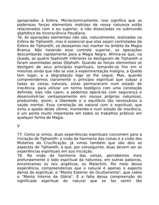 apropriados à Esfera. Microcosmicamente, isso significa que as
poderosas forças elementais motrizes de nossa natureza estão
relacionadas com o eu superior, a não dissociadas no submundo
qliphótico da inconsciência freudiana.
76. As operações elementais não são, naturalmente, realizadas na
Esfera de Tiphareth, mas é essencial que elas sejam controladas da
Esfera de Tiphareth, se desejamos nos manter no âmbito da Magia
Branca. Não havendo esse controle superior, as operações
descambarão rapidamente para a Magia Negra. Afirma-se que, na
Queda, as quatro Sephiroth inferiores se desligaram de Tiphareth a
foram assimiladas pelas Qliphoth. Quando as forças elementais se
desligam de seus princípios espirituais, tomando-se fins em si
mesmos ainda que não se vise à experimentação maligna, a Queda
tem lugar, e a degradação logo se lhe segue. Mas, quando
compreendemos claramente o princípio espiritual que subjaz a
todas as coisas naturais, estas permanecem num estado de
inocência, para utilizar um termo teológico com uma conotação
definida; elas não caem, a podemos operá-las com segurança e
desenvolvê-las vantajosamente em nossas próprias naturezas,
produzindo, assim, a liberdade e o equilíbrio tão necessários à
saúde mental. Essa correlação do natural com o espiritual, que
evita a queda deste último, mantendo-o num estado de inocência,
é um ponto muito importante em todos os trabalhos práticos em
qualquer forma de Magia.
V
77. Como já vimos, duas experiências espirituais concorrem para a
iniciação de Tiphareth: a visão da harmonia das coisas e a visão dos
Mistérios da Crucificação. Já vimos também que são dois os
aspectos de Tiphareth, a que, por conseguinte, duas devem ser as
experiências espirituais em sua iniciação.
78. Na visão da harmonia das coisas, percebemos mais
profundamente o lado espiritual da natureza; em outras palavras,
encontramos os reis angélicos, os Malachim. Por meio dessa
experiência, compreendemos que o natural é apenas o aspecto
denso do espiritual, o "Manto Exterior do Ocultamento", que cobre
o "Manto Interno da Glória". É a falta dessa compreensão do
significado espiritual do natural que se faz sentir tão
 