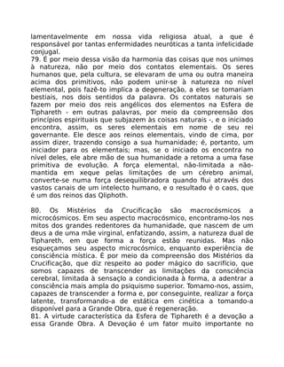 lamentavelmente em nossa vida religiosa atual, a que é
responsável por tantas enfermidades neuróticas a tanta infelicidade
conjugal.
79. É por meio dessa visão da harmonia das coisas que nos unimos
à natureza, não por meio dos contatos elementais. Os seres
humanos que, pela cultura, se elevaram de uma ou outra maneira
acima dos primitivos, não podem unir-se à natureza no nível
elemental, pois fazê-to implica a degeneração, a eles se tomariam
bestiais, nos dois sentidos da palavra. Os contatos naturais se
fazem por meio dos reis angélicos dos elementos na Esfera de
Tiphareth - em outras palavras, por meio da compreensão dos
princípios espirituais que subjazem às coisas naturais -, e o iniciado
encontra, assim, os seres elementais em nome de seu rei
governante. Ele desce aos reinos elementais, vindo de cima, por
assim dizer, trazendo consigo a sua humanidade; é, portanto, um
iniciador para os elementais; mas, se o iniciado os encontra no
nível deles, ele abre mão de sua humanidade a retoma a uma fase
primitiva de evolução. A força elemental, não-limitada a não-
mantida em xeque pelas limitaçôes de um cérebro animal,
converte-se numa força desequilibradora quando flui através dos
vastos canais de um intelecto humano, e o resultado é o caos, que
é um dos reinos das Qliphoth.
80. Os Mistérios da Crucificação são macrocósmicos a
microcósmicos. Em seu aspecto macrocósmico, encontramo-los nos
mitos dos grandes redentores da humanidade, que nascem de um
deus a de uma mãe virginal, enfatizando, assim, a natureza dual de
Tiphareth, em que forma a força estão reunidas. Mas não
esqueçamos seu aspecto microcósmico, enquanto experiência de
consciência mística. É por meio da compreensão dos Mistérios da
Crucificação, que diz respeito ao poder mágico do sacrifício, que
somos capazes de transcender as limitaçôes da consciência
cerebral, limitada à sensaçIo a condicionada à forma, a adentrar a
consciência mais ampla do psiquismo superior. Tomamo-nos, assim,
capazes de transcender a forma e, por conseguinte, realizar a força
latente, transformando-a de estática em cinética a tomando-a
disponível para a Grande Obra, que é regeneração.
81. A virtude característica da Esfera de Tiphareth é a devoção a
essa Grande Obra. A Devoçáo é um fator muito importante no
 