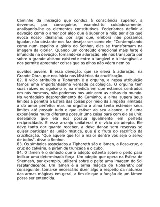 Caminho da Iniciação que conduz à consciência superior, a
devemos, por conseguinte, examiná-to cuidadosamente,
analisando-lhe os elementos constitutivos. Poderíamos definir a
devoção como o amor por algo que é superior a nós; por algo que
evoca nosso idealismo; por algo que, embora não possamos
igualar, não obstante nos faz desejar ser como ele; "Contemplando
como num espelho a glória do Senhor, eles se transformam na
imagem da glória". Quando um conteúdo emocional mais forte é
infundido na devoção, tornando-se adoração, ele nos transporta por
sobre o grande abismo existente entre o tangível e o intangível, a
nos permite apreender coisas que os olhos não vêem nem os
ouvidos ouvem. É essa devoçáo, que se eleva à adoração, na
Grande Obra, que nos inicia nos Mistérios da crucificação.
82. 0 vício atribuído a Tiphareth é o orgulho, a nessa atribuição
ternos uma importantíssima verdade psicológica. O orgulho tem
suas raízes no egoísmo e, na medida em que estamos centrados
em nós mesmos, não podemos nos unir com as coisas do mundo.
No verdadeiro desprendimento do Caminho, a alma supera seus
limites a penetra a Esfera das coisas por meio da simpatia ilimitada
a do amor perfeito; mas no orgulho a alma tenta estender seus
limites até possuir tudo o que estiver ao seu alcance, e é uma
experiência muito diferente possuir uma coisa para com ela se unir,
desejando que ela nos possua igualmente em perfeita
reciprocidade. E esse arranjo unilateral é o vício do adepto. Ele
deve tanto dar quanto receber, a deve dar-se sem reservas se
quiser participar da união mística, que é o fruto do sacrifício da
crucificação. "Que aquele que for o maior dentre vós seja o servo
de todos", disse o Senhor.
83. Os símbolos associados a Tiphareth são o lámen, a Rosa-cruz, a
cruz do calvário, a piràmide truncada e o cubo.
84. 0 lámen é o símbolo que o adepto ostenta sobre o peito para
indicar uma determinada força. Um adepto que opera na Esfera de
Shemesh, por exemplo, utilizará sobre o peito uma imagem do Sol
resplandecente. Um lámen é a arma mágica de Tiphareth; por
conseguinte, toma-se necessário dizer algo a respeito da natureza
das armas mágicas em geral, a fim de que a função de um lámen
possa ser entendida.
 