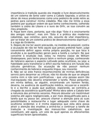 importância à tradição quando ela impede o livre desenvolvimento
de um sistema de tanto valor como a Cabala Sagrada, a utilizo as
obras de meus predecessores como uma pedreira de onde retiro as
pedras para construir minha cidadela. Mas não me limito a essa
pedreira por qualquer ordem de que tenha conhecimento, colhendo
também o cedro do Líbano e o ouro de Orfir, se isso convém ao
meu propósito.
4. Fique bem claro, portanto, que não digo "Este é o ensinamento
dos amigos rabinos", mas sim "Esta é a prática dos modernos
cabalistas, que constitui, para nós, assunto de vital importância,
por se tratar de um sistema prático de desenvolvimento espiritual";
é a ioga do Ocidente.
S. Depois de me ter assim precavido, na medida do possível, contra
a acusação de não ter feito aquilo que jamais pretendi fazer, julgo
conveniente definir agora minha própria posição, no que toca à
erudição a às qualificações gerais para a tarefa a cumprir. No que
concerne à erudição real, estou na mesma classe de William
Shakespeare, pois tenho pouco latim e nenhum grego, conhecendo
do hebraico apenas o aspecto cultivado pelos ocultistas, ou seja: a
habilidade para transliterar a difícil escrita hebraica em função dos
cálculos gemátricos. Da acusação de não possuir nenhum
conhecimento do hebraico enquanto língua, sou inocente.
6. Não sei se este franco reconhecimento de minhas deficiências
servirá para desarmar as críticas; não há dúvida de que se alegará
contra mim e não sem justificativas - que uma pessoa assim tão
mal-equipada não deveria empreender a tarefa. Posso perguntar,
em minha defesa, se alguém, encontrando um homem ferido,
deveria, na ausência de qualificação médica, recusar-se a socorrê-
lo e a dar-lhe a ajuda que pudesse, esperando, ao contrário,.a
chegada da assistência qualificada? Minha obra sobre a Cabala tem
a natureza dos primeiros socorros. Procuro desvelar um inestimável
sistema até agora negligenciado, a por mais desqualificada para a
tarefa que eu possa ser, procuro chamar a atenção para as suas
possibilidades a restaurar-lhe o lugar adequado como chave do
ocultismo ocidental; e é minha esperança que esta obra possa
atrair a atenção dos eruditos a animá-los a continuar a tarefa de
tradução a investigação dos manuscritos cabalísticos, que
constituem, até agora, um veio do qual apenas os afloramentos
superficiais foram aproveitados.
 