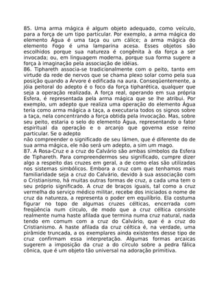 85. Uma arma mágica é algum objeto adequado, como veículo,
para a força de um tipo particular. Por exemplo, a arma mágica do
elemento Água é uma taça ou um cálice; a arma mágica do
elemento Fogo é uma lamparina acesa. Esses objetos são
escolhidos porque sua natureza é congênita à da força a ser
invocada; ou, em linguagem moderna, porque sua forma sugere a
força à imaginação pela associação de idéias.
86. Tiphareth associa-se tradicionalmente com o peito, tanto em
virtude da rede de nervos que se chama plexo solar como pela sua
posição quando a Árvore é edificada na aura. Conseqüentemente, a
jóia peitoral do adepto é o foco da força tipharética, qualquer que
seja a operação realizada. A força real, operando em sua própria
Esfera, é representada pela arma mágica que se lhe atribui. Por
exemplo, um adepto que realiza uma operação do elemento Água
teria como arma mágica a taça, a executaria todos os signos sobre
a taça, nela concentrando a força obtida pela invocação. Mas, sobre
seu peito, estaria o selo do elemento Água, representando o fator
espiritual da operação e o arcanjo que governa esse reino
particular. Se o adepto
não compreender o significado de seu lámen, que é diferente do de
sua arma mágica, ele não será um adepto, a sim um mago.
87. A Rosa-Cruz e a cruz do Calvário são ambas símbolos da Esfera
de Tiphareth. Para compreendermos seu significado, cumpre dizer
algo a respeito das cruzes em geral, a de como elas são utilizadas
nos sistemas simbólicos. Embora a cruz com que tenhamos mais
familiaridade seja a cruz do Calvário, devido à sua associação com
o Cristianismo, há muitas outras formas de cruz, a cada uma tem o
seu próprio significado. A cruz de braços iguais, tal como a cruz
vermelha do serviço médico militar, recebe dos iniciados o nome de
cruz da natureza, a representa o poder em equilíbrio. Ela costuma
figurar no topo de algumas cruzes célticas, encerrada com
freqüência num círculo, de modo que a cruz céltica consiste
realmente numa haste afilada que termina numa cruz natural, nada
tendo em comum com a cruz do Calvário, que é a cruz do
Cristianismo. A haste afilada da cruz céltica é, na verdade, uma
pirâmide truncada, a os exemplares ainda existentes desse tipo de
cruz confirmam essa interpretação. Algumas formas arcaicas
sugerem a imposição da cruz a do círculo sobre a pedra fálica
cõnica, que é um objeto tão universal na adoração primitiva.
 