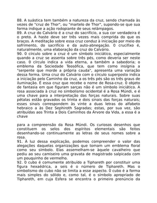 88. A suástica tem também a natureza da cruz, sendo chamada às
vezes de "cruz de Thor", ou "martelo de Thor", supondo-se que sua
forma indique a ação rodopiante de seus relámpagos.
89. A cruz do Calvário é a cruz do sacrifício, a sua cor verdadeira é
o preto. A haste deve ser três vezes mais comprida do que os
braços. A meditação sobre essa cruz conduz à iniciação por meio do
sofrimento, do sacrifício e da auto-abnegação. 0 crucifixo é,
naturalmente, uma elaboração da cruz do Calvário.
90. 0 círculo sobre a cruz é um símbolo iniciático, especialmente
quando a cruz se assenta sobre três pés, como deveria ser neste
caso. 0 círculo indica a vida eterna, a também a sabedoria; o
emblema da Sociedade Teosófica, que tem como insígnia a
"serpente que morde a própria cauda", apresenta uma variação
dessa forma. Uma cruz do Calvário com o círculo superposto indica
a iniciação pelo Caminho da cruz, a os três pés são os três graus de
iluminação. É essa cruz que recebe o nome de Rosa-cruz. 0 objeto
de fantasia em que figuram sarças não é um símbolo iniciático. A
rosa associada à cruz no simbolismo ocidental é a Rosa Múndi, e é
uma chave para a interpretação das forças naturais. Sobre suas
pétalas estão gravados os trinta e dois sinais das forças naturais;
esses sinais correspondem às vinte a duas letras do alfabeto
hebraico a às Dez Sephiroth Sagradas; estas, por sua vez, são
atribuídas aos Trinta a Dois Caminhos da Árvore da Vida, a essa é a
chave
para a compreensão da Rosa Múndi. Os curiosos desenhos que
constituem os selos dos espíritos elementais são feitos
desenhando-se continuamente as letras de seus nomes sobre a
rosa.
91. À luz dessa explicação, podemos compreender o valor das
alegações daquelas organizações que tomam um emblema floral
como seu símbolo. Elas assemelham-se àquele cavalheiro que
pediu ao seu camiseiro uma gravata de magistrado salpicada com
um pouquinho de vermelho.
92. 0 cubo é comumente atribuído a Tiphareth por constituir uma
figura hexaédrica, a seis é o número de Tiphareth. Mas o
simbolismo do cubo não se limita a esse aspecto. 0 cubo é a forma
mais simples do sólido e, como tal, é o símbolo apropriado de
Tiphareth, em cuja Esfera se encontra o primeiro prenúncio da
 