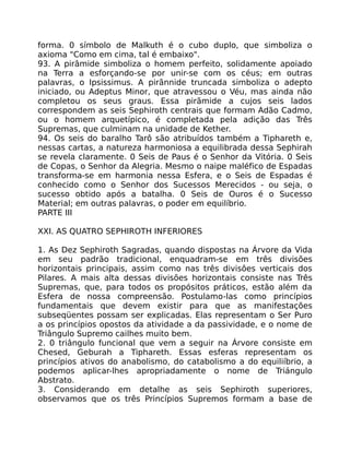 forma. 0 símbolo de Malkuth é o cubo duplo, que simboliza o
axioma "Como em cima, tal é embaixo".
93. A pirâmide simboliza o homem perfeito, solidamente apoiado
na Terra a esforçando-se por unir-se com os céus; em outras
palavras, o Ipsissimus. A pirãnnide truncada simboliza o adepto
iniciado, ou Adeptus Minor, que atravessou o Véu, mas ainda não
completou os seus graus. Essa pirãmide a cujos seis lados
correspondem as seis Sephiroth centrais que formam Adão Cadmo,
ou o homem arquetípico, é completada pela adição das Três
Supremas, que culminam na unidade de Kether.
94. Os seis do baralho Tarô são atribuídos também a Tiphareth e,
nessas cartas, a natureza harmoniosa a equilibrada dessa Sephirah
se revela claramente. 0 Seis de Paus é o Senhor da Vitória. 0 Seis
de Copas, o Senhor da Alegria. Mesmo o naipe maléfico de Espadas
transforma-se em harmonia nessa Esfera, e o Seis de Espadas é
conhecido como o Senhor dos Sucessos Merecidos - ou seja, o
sucesso obtido após a batalha. 0 Seis de Ouros é o Sucesso
Material; em outras palavras, o poder em equilíbrio.
PARTE III
XXI. AS QUATRO SEPHIROTH INFERIORES
1. As Dez Sephiroth Sagradas, quando dispostas na Árvore da Vida
em seu padrão tradicional, enquadram-se em três divisões
horizontais principais, assim como nas três divisôes verticais dos
Pilares. A mais alta dessas divisões horizontais consiste nas Três
Supremas, que, para todos os propósitos práticos, estão além da
Esfera de nossa compreensão. Postulamo-las como princípios
fundamentais que devem existir para que as manifestações
subseqüentes possam ser explicadas. Elas representam o Ser Puro
a os princípios opostos da atividade a da passividade, e o nome de
Triângulo Supremo cailhes muito bem.
2. 0 triângulo funcional que vem a seguir na Árvore consiste em
Chesed, Geburah a Tiphareth. Essas esferas representam os
princípios ativos do anabolismo, do catabolismo a do equiliíbrio, a
podemos aplicar-lhes apropriadamente o nome de Triángulo
Abstrato.
3. Considerando em detalhe as seis Sephiroth superiores,
observamos que os três Princípios Supremos formam a base de
 