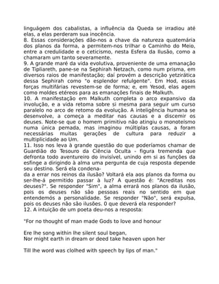 linguágem dos cabalistas, a influência da Queda se irradiou até
elas, a elas perderam sua inocência.
8. Essas considerações dão-nos a chave da natureza quatemária
dos planos da forma, a permitem-nos trilhar o Caminho do Meio,
entre a credulidade e o ceticismo, nesta Esfera da Ilusão, como a
chamaram um tanto severamente.
9. A grande maré da vida evolutiva, proveniente de uma emanação
de Tipliareth, pane-se na Sephirah Netzach, como num prisma, em
diversos raios de manifestação; daí provém a descrição yetzirática
dessa Sephirah como "o esplendor refulgente". Em Hod, essas
forças multifárias revestem-se de forma; e, em Yesod, elas agem
como moldes etéreos para as emanações finais de Malkuth.
10. A manifestação em Malkuth completa o arco expansivo da
involução, e a vida retoma sobre si mesma para seguir um curso
paralelo no arco de retomo da evolução. A inteligência humana se
desenvolve, a começa a meditar nas causas e a discemir os
deuses. Note-se que o homem primitivo não atingiu o monoteísmo
numa única pemada, mas imaginou múltiplas causas, a foram
necessárias muitas gerações de cultura para reduzir a
multiplicidade ao Um.
11. Isso nos leva à grande questão do que poderíamos chamar de
Guardião do Tesouro da Ciência Oculta - figura tremenda que
defronta todo aventureiro do invisível, unindo em si as funções da
esfinge a dirigindo à alma uma pergunta de cuja resposta depende
seu destino. Será ela condena-
da a errar nos reinos da ilusão? Voltará ela aos planos da forma ou
ser-lhe-á permitido passar à luz? A questão é: "Acreditas nos
deuses?". Se responder "Sim", a alma errará nos planos da ilusão,
pois os deuses não sâo pessoas reais no sentido em que
entendemós a personalidade. Se responder "Não", será expulsa,
pois os deuses não são ilusões. 0 que deverá ela responder?
12. A intuição de um poeta deu-nos a resposta:
"For no thought of man made Gods to love and honour
Ere lhe song within lhe silent soul began,
Nor might earth in dream or deed take heaven upon her
Till lhe word was clolhed with speech by lips of man."
 