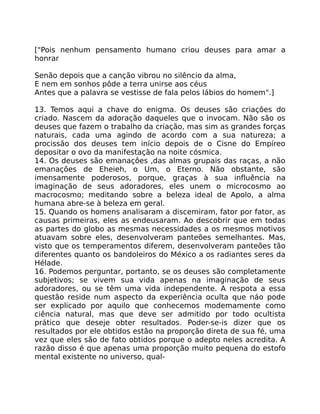 ["Pois nenhum pensamento humano criou deuses para amar a
honrar
Senão depois que a canção vibrou no silêncio da alma,
E nem em sonhos pôde a terra unirse aos céus
Antes que a palavra se vestisse de fala pelos lábios do homem".]
13. Temos aqui a chave do enigma. Os deuses são criaçôes do
criado. Nascem da adoração daqueles que o invocam. Não são os
deuses que fazem o trabalho da criação, mas sim as grandes forças
naturais, cada uma agindo de acordo com a sua natureza; a
procissão dos deuses tem início depois de o Cisne do Empíreo
depositar o ovo da manifestação na noite cósmica.
14. Os deuses são emanaçôes ,das almas grupais das raças, a não
emanações de Eheieh, o Um, o Eterno. Não obstante, são
imensamente poderosos, porque, graças à sua influência na
imaginação de seus adoradores, eles unem o microcosmo ao
macrocosmo; meditando sobre a beleza ideal de Apolo, a alma
humana abre-se à beleza em geral.
15. Quando os homens analisaram a discemiram, fator por fator, as
causas primeiras, eles as endeusaram. Ao descobrir que em todas
as partes do globo as mesmas necessidades a os mesmos motivos
atuavam sobre eles, desenvolveram panteões semelhantes. Mas,
visto que os temperamentos diferem, desenvolveram panteões tão
diferentes quanto os bandoleiros do México a os radiantes seres da
Hélade.
16. Podemos perguntar, portanto, se os deuses são completamente
subjetivos; se vivem sua vida apenas na imaginação de seus
adoradores, ou se têm uma vida independente. A respota a essa
questão reside num aspecto da experiência oculta que náo pode
ser explicado por aquilo que conhecemos modemamente como
ciência natural, mas que deve ser admitido por todo ocultista
prático que deseje obter resultados. Poder-se-is dizer que os
resultados por ele obtidos estão na proporção direta de sua fé, uma
vez que eles são de fato obtidos porque o adepto neles acredita. A
razão disso é que apenas uma proporção muito pequena do estofo
mental existente no universo, qual-
 