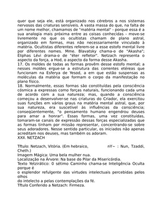 quer que seja ele, está organizado nos cérebros a nos sistemas
nervosos das criaturas sensíveis. A vasta massa do que, na falta de
um nome melhor, chamamos de "matéria mental" - porque essa é a
sua analogia mais próxima entre as coisas conhecidas - move-se
livremente no que os ocultistas chamam de plano astral,
organizado em formas, mas não necessariamente vinculado à
matéria. Ocultistas diferentes referem-se a esse estofo mental livre
por diferentes nomes. Mme. Blavatsky chama-o de "Akasha";
Éliphas Lévi drama-o de "éter refletor". Netzach representa o
aspecto da força, a Hod, o aspecto da forma desse Akasha.
17. Os moldes de todas as formas provêm desse estofo mental; a
nesses moldes ergue-se a estrutura das correntes etéreas que
funcionam na Esferya de Yesod, a em que estão suspensas as
moléculas da matéria que formam o corpo da manifestação no
plano físico.
18. Normalmente, essas formas são constituídas pela consciência
cósmica a expressas como forças naturais, funcionando cada uma
de acordo com a sua natureza; mas, quando a consciência
começou a desenvolver-se nas criaturas do Criador, ela exercitou
suas funções em vários graus na matéria mental astral, que, por
sua natureza, era suscetível às influências da consciência;
conseqüentemente, "o pensamento humano engendrou deuses
para amar a honrar". Essas formas, uma vez constituídas,
tomaram-se canais de expressão dessas forças especializadas que
as formas tinham por missão representar, concentrando-se sobre
seus adoradores. Nesse sentido particular, os iniciados não apenas
acreditam nos deuses, mas também os adoram.
XXII. NETZACH
Tftulo: Netzach, Vitória. (Em hebraico, nY~ : Nun, Tzaddi,
Cheth.)
Imagem Mágica: Uma bela mulher nua.
Localização na Árvore: Na base do Pilar da Misericórdia.
Texto Yetzirático: 0 sétimo Caminho chama-se Inteligência Oculta
porque é
o esplendor refulgente das virtudes intelectuais percebidas pelos
olhos
do intelecto a pelas contemplações da fé.
Tftulo Conferido a Netzach: Firmeza.
 