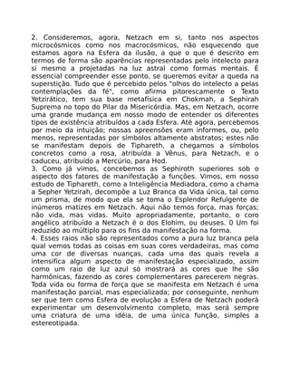 2. Consideremos, agora, Netzach em si, tanto nos aspectos
microcósmicos como nos macrocósmicos, não esquecendo que
estamos agora na Esfera da ilusão, a que o que é descrito em
termos de forma são aparências representadas pelo intelecto para
si mesmo a projetadas na luz astral como formas mentais. É
essencial compreender esse ponto, se queremos evitar a queda na
superstição. Tudo que é percebido pelos "olhos do intelecto a pelas
contemplações da fé", como afirma pitorescamente o Texto
Yetzirático, tem sua base metafísica em Chokmah, a Sephirah
Suprema no topo do Pilar da Misericórdia. Mas, em Netzach, ocorre
uma grande mudança em nosso modo de entender os diferentes
tipos de existência atribuídos a cada Esfera. Até agora, percebemos
por meio da intuição; nossas apreensôes eram informes, ou, pelo
menos, representadas por símbolos altamente abstratos; estes não
se manifestam depois de Tiphareth, a chegamos a símbolos
concretos como a rosa, atribuída a Vênus, para Netzach, e o
caduceu, atribuído a Mercúrio, para Hod.
3. Como já vimos, concebemos as Sephiroth superiores sob o
aspecto dos fatores de manifestação a funções. Vimos, em nosso
estudo de Tiphareth, como a Inteligência Mediadora, como a chama
a Sepher Yetzirah, decompõe a Luz Branca da Vida única, tal como
um prisma, de modo que ela se toma o Esplendor Refulgente de
inúmeros matizes em Netzach. Aqui não temos força, mas forças;
não vida, mas vidas. Muito apropriadamente, portanto, o coro
angélico atribuído a Netzach é o dos Elohim, ou deuses. 0 Um foi
reduzido ao múltiplo para os fins da manifestação na forma.
4. Esses raios não são representados como a pura luz branca pela
qual vemos todas as coisas em suas cores verdadeiras, mas como
uma cor de diversas nuanças, cada uma das quais revela a
intensifica algum aspecto de manifestação especializado, assim
como um raio de luz azul só mostrará as cores que lhe são
harmônicas, fazendo as cores complementares parecerem negras.
Toda vida ou forma de força que se manifesta em Netzach é uma
manifestação parcial, mas especializada; por conseguinte, nenhum
ser que tem como Esfera de evolução a Esfera de Netzach poderá
experimentar um desenvolvimento completo, mas será sempre
uma criatura de uma idéia, de uma única função, simples a
estereotipada.
 