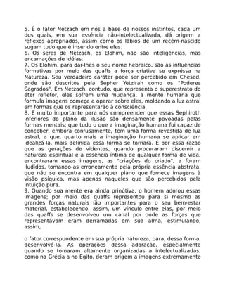 5. É o fator Netzach em nós a base de nossos instintos, cada um
dos quais, em sua esséncia não-intelectualizada, dá origem a
reflexos apropriados, assim como os lábios de um recém-nascido
sugam tudo que é inserido entre eles.
6. Os seres de Netzach, os Elohim, não são inteligências, mas
encamações de idéias.
7. Os Elohim, para dar-lhes o seu nome hebraico, são as influências
formativas por meio das quaffs a força criativa se expréssa na
Natureza. Seu verdadeiro caráter pode ser percebido em Chesed,
onde são descritos pela Sepher Yetzirah como os "Poderes
Sagrados". Em Netzach, contudo, que representa o superestrato do
éter refletor, eles sofrem uma mudança, a mente humana que
formula imagens começa a operar sobre eles, moldando a luz astral
em formas que os representarão à consciência.
8. É muito importante para nós compreender que essas Sephiroth
inferiores do plano da ilusão são densamente povoadas pelas
formas mentais; que tudo o que a imaginação humana foi capaz de
conceber, embora confusamente, tem uma forma revestida de luz
astral, a que, quarto mais a imaginação humana se aplicar em
idealizá-la, mais definida essa forma se tornará. É por essa razão
que as gerações de videntes, quando procuraram discemir a
natureza espiritual e a essência íntima de qualquer forma de vida,
encontraram essas imagens, as "criações do criado", a foram
iludidos, tomando-as erroneamente pela própria essência abstrata,
que não se encontra em qualquer plano que fornece imagens à
visão psíquica, mas apenas naqueles que são percebidos pela
intuição pura.
9. Quando sua mente era ainda prinútiva, o homem adorou essas
imagens; por meio das quaffs representou para si mesmo as
grandes forças naturais íão importantes para o seu bem-estar
material, estabelecendo, assim, um vínculo entre elas, por meio
das quaffs se desenvolveu um canal por onde as forças que
representavam eram derramadas em sua alma, estimulando,
assim,
o fator correspondente em sua própria natureza, para, dessa forma,
desenvolvé-la. As operações dessa adoração, especialmente
quando se tomaram altamente organizadas a intelectualizadas,
como na Grécia a no Egito, deram origem a imagens extremamente
 