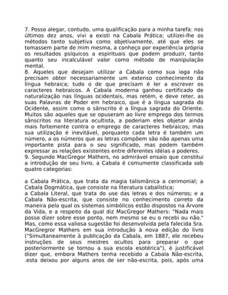 7. Posso alegar, contudo, uma qualificação para a minha tarefa: nos
últimos dez anos, vivi a existi na Cabala Prática; utilizei-lhe os
métodos tanto subjetiva como objetivamente, até que eles se
tomassem parte de mim mesma, a conheço por experiência própria
os resultados psíquicos a espirituais que podem produzir, tanto
quanto seu incalculável valor como método de manipulação
mental.
8. Aqueles que desejam utilizar a Cabala como sua ioga não
precisam obter necessariamente um extenso conhecimento da
língua hebraica; tudo o de que precisam é ler a escrever os
caracteres hebraicos. A Cabala moderna ganhou certificado de
naturalização nas línguas ocidentais, mas retém, e deve reter, as
suas Palavras de Poder em hebraico, que é a língua sagrada do
Ocidente, assim como o sânscrito é a língua sagrada do Oriente.
Muitos são aqueles que se opuseram ao livre emprego dos termos
sânscritos na literatura ocultista, a poderiam eles objetar ainda
mais fortemente contra o emprego de caracteres hebraicos; mas
sua utilização é inevitável, porquanto cada letra é também um
número, a os números que as letras compõem são não apenas uma
importante pista para o seu significado, mas podem também
expressar as relações existentes entre diferentes idéias a poderes.
9. Segundo MacGregor Mathers, no admirável ensaio que constitui
a introdução de seu livro, a Cabala é comumente classificada sob
quatro categorias:
a Cabala Prática, que trata da magia talismânica a cerimonial; a
Cabala Dogmática, que consiste na literatura cabalística;
a Cabala Literal, que trata do use das letras e dos números; e a
Cabala Não-escrita, que consiste no conhecimento correto da
maneira pela qual os sistemas simbólicos estão dispostos na Árvore
da Vida, e a respeito da qual diz MacGregor Mathers: "Nada mais
posso dizer sobre esse ponto, nem mesmo se eu o recebi ou não."
Mas, como essa valiosa sugestão foi desenvolvida pela falecida Sra.
MacGregror Mathers em sua introdução à nova edição do livro
("Simultaneamente à publicação da Cabala, em 1887, ele recebeu
instruções de seus mestres ocultos para preparar o que
posteriormente se tornou a sua escola esotérica"), é justificável
dizer que, embora Mathers tenha recebido a Cabala Não-escrita,
.esta deixou por alguns anos de ser não-escrita, pois, após uma
 
