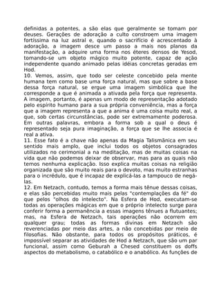 definidas a potentes, a são elas que geralmente se tomam por
deuses. Gerações de adoração a culto constroem uma imagem
fortíssima na luz astral e, quando o sacrifício é acrescentado à
adoração, a imagem desce um passo a mais nos planos da
manifestação, a adquire uma forma nos éteres densos de Yesod,
tomando-se um objeto mágico muito potente, capaz de ação
independente quando animado pelas idéias concretas geradas em
Hod.
10. Vemos, assim, que todo ser celeste concebido pela mente
humana tem como base uma força natural, mas que sobre a base
dessa força natural, se ergue uma imagem simbólica que lhe
corresponde a que é animada a ativada pela força que representa.
A imagem, portanto, é apenas um modo de representação adotado
pelo espírito humano para a sua própria conveniência, mas a força
que a imagem representa a que a anima é uma coisa muito real, a
que, sob certas circunstâncias, pode ser extremamente poderosa.
Em outras palavras, embora a forma sob a qual o deus é
representado seja pura imaginação, a força que se lhe associa é
real a ativa.
11. Esse fato é a chave não apenas da Magia Talismãnica em seu
sentido mais amplo, que inclui todos os objetos consagrados
utilizados no cerimonial a na meditação, mas de muitas coisas na
vida que não podemos deixar de observar, mas para as quais não
temos nenhuma explicação. Isso explica muitas coisas na religião
organizada que são muito reais para o devoto, mas muito estranhas
para o incrédulo, que é incapaz de explicá-las a tampouco de negá-
las.
12. Em Netzach, contudo, temos a forma mais tênue dessas coisas,
e elas são percebidas muito mais pelas "contemplações da fé" do
que pelos "olhos do intelecto". Na Esfera de Hod, executam-se
todas as operações mágicas em que o próprio intelecto surge para
conferir forma a permanência a essas imagens tênues a flutuantes;
mas, na Esfera de Netzach, tais operações não ocorrem em
qualquer grau; todas as formas divinas em Netzach são
reverenciadas por meio das artes, a não concebidas por meio de
filosofias. Não obstante, para todos os propósitos práticos, é
impossível separar as atividades de Hod a Netzach, que são um par
funcional, assim como Geburah a Chesed constituem os doffs
aspectos do metabolismo, o catabólico e o anabólico. As funções de
 