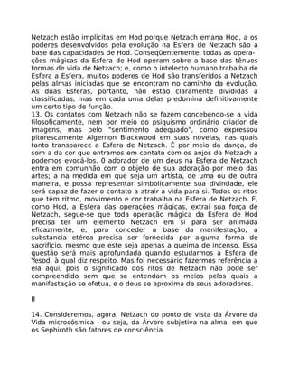Netzach estão implícitas em Hod porque Netzach emana Hod, a os
poderes desenvolvidos pela evolução na Esfera de Netzach são a
base das capacidades de Hod. Conseqüentemente, todas as opera-
ções mágicas da Esfera de Hod operam sobre a base das tênues
formas de vida de Netzach; e, como o intelecto humano trabalha de
Esfera a Esfera, muitos poderes de Hod são transferidos a Netzach
pelas almas iniciadas que se encontram no caminho da evolução.
As duas Esferas, portanto, não estão claramente divididas a
classificadas, mas em cada uma delas predomina definitivamente
um certo tipo de função.
13. Os contatos com Netzach não se fazem concebendo-se a vida
filosoficamente, nem por meio do psiquismo ordinário criador de
imagens, mas pelo "sentimento adequado", como expressou
pitorescamente Algernon Blackwood em suas novelas, nas quais
tanto transparece a Esfera de Netzach. É por meio da dança, do
som a da cor que entramos em contato com os anjos de Netzach a
podemos evocá-los. 0 adorador de um deus na Esfera de Netzach
entra em comunhão com o objeto de sua adoração por meio das
artes; a na medida em que seja um artista, de uma ou de outra
maneira, e possa representar simbolicamente sua divindade, ele
será capaz de fazer o contato a atrair a vida para si. Todos os ritos
que têm ritmo, movimento e cor trabalha na Esfera de Netzach. E,
como Hod, a Esfera das operações mágicas, extrai sua força de
Netzach, segue-se que toda operação mágica da Esfera de Hod
precisa ter um elemento Netzach em si para ser animada
eficazmente; e, para conceder a base da manifestação, a
substáncia etérea precisa ser fornecida por alguma forma de
sacrifício, mesmo que este seja apenas a queima de incenso. Essa
questão será mais aprofundada quando estudarmos a Esfera de
Yesod, à qual diz respeito. Mas foi necessário fazermos referência a
ela aqui, pois o significado dos ritos de Netzach não pode ser
compreendido sem que se entendam os meios pelos quais a
manifestação se efetua, e o deus se aproxima de seus adoradores.
II
14. Consideremos, agora, Netzach do ponto de vista da Árvore da
Vida microcósmica - ou seja, da Árvore subjetiva na alma, em que
os Sephiroth são fatores de consciência.
 