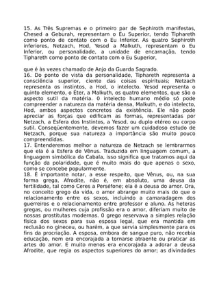 15. As Três Supremas e o primeiro par de Sephiroth manifestas,
Chesed a Geburah, representam o Eu Superior, tendo Tiphareth
como ponto de contato com o Eu Inferior. As quatro Sephiroth
inferiores, Netzach, Hod, Yesod a Malkuth, representam o Eu
Inferior, ou personalidade, a unidade de encarnação, tendo
Tiphareth como ponto de contato com o Eu Superior,
que é às vezes chamado de Anjo da Guarda Sagrado.
16. Do ponto de vista da personalidade, Tiphareth representa a
consciência superior, ciente das coisas espirituais; Netzach
representa os instintos, a Hod, o intelecto. Yesod representa o
quinto elemento, o Éter, a Malkuth, os quatro elementos, que são o
aspecto sutil da matéria. 0 intelecto humano médio só pode
compreender a natureza da matéria densa, Malkuth, e do intelecto,
Hod, ambos aspectos concretos da existência. Ele não pode
apreciar as forças que edificam as formas, representadas por
Netzach, a Esfera dos Instintos, a Yesod, ou duplo etéreo ou corpo
sutil. Conseqüentemente, devemos fazer um cuidadoso estudo de
Netzach, porque sua natureza a importância são muito pouco
compreendidas.
17. Entenderemos melhor a natureza de Netzach se lembrarmos
que ela é a Esfera de Vênus. Traduzida em linguagem comum, a
linguagem simbólica da Cabala, isso significa que tratamos aqui da
função da polaridade, que é muito mais do que apenas o sexo,
como se concebe popularmente.
18. É importante notar, a esse respeito, que Vênus, ou, na sua
forma grega, Afrodite, não é, em absoluto, uma deusa da
fertilidade, tal como Ceres a Perséfone; ela é a deusa do amor. Ora,
no conceito grego da vida, o amor abrange muito mais do que o
relacionamento entre os sexos, incluindo a camaradagem dos
guerreiros e o relacionamento entre professor e aluno. As heteras
gregas, ou mulheres cuja profissão era o amor, diferiam muito de
nossas prostitutas modernas. 0 grego reservava a simples relação
física dos sexos para sua esposa legal, que era mantida em
reclusão no gineceu, ou harém, a que servia simplesmente para os
fins da procriação. A esposa, embora de sangue puro, não recebia
educação, nem era encorajada a tornarse atraente ou praticar as
artes do amor. E muito menos era encorajada a adorar a deusa
Afrodite, que regia os aspectos superiores do amor; as divindades
 