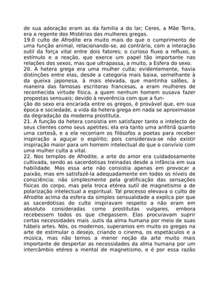 de sua adoração eram as da familia a do lar; Ceres, a Mãe Terra,
era a regente dos Mistérios das mulheres gregas.
19.0 culto de Afrodite era muito mais do que o cumprimento de
uma função animal, relacionando-se, ao contrário, com a interação
sutil da força vital entre dois fatores; o curioso fluxo a refluxo, o
estímulo e a reação, que exerce um papel tão importante nas
relações dos sexos, mas que ultrapassa, a muito, a Esfera do sexo.
20. A hetera grega era uma mulher culta; evidentemente, havia
distinções entre elas, desde a categoria mais baixa, semelhante à
da gueixa japonesa, à mais elevada, que mantinha salões, à
maneira das famosas escritoras francesas, a eram mulheres de
reconhecida virtude física, a quem nenhum homem ousava fazer
propostas sensuais; devido à reverência com que a fun-
ção do sexo era encarada entre os gregos, é provável que, em sua
época e sociedade, a vida da hetera grega em nada se aproximasse
da degradação da moderna prostituta.
21. A função da hetera consistia em satisfazer tanto o intelecto de
seus clientes como seus apetites; ela era tanto uma anfitriã quanto
uma cortesã, e a ela recorriam os filósofos a poetas para receber
inspiração a aguçar o espírito; pois considerava-se não existir
inspiração maior para um homem intelectual do que o convívio com
uma mulher culta a vital.
22. Nos templos de Afrodite, a arte do amor era cuidadosamente
cultivada, sendo as sacerdotisas treinadas desde a infãncia em sua
habilidade. Mas essa arte não consistia apenas em provocar a
paixão, mas em satisfazê-la adequadamente em todos os níveis de
consciência; não simplesmente pela gratificação das sensaçôes
físicas do corpo, mas pela troca etérea sutil de magnetismo a de
polarização intelectual a espiritual. Tal processo elevava o culto de
Afrodite acima da esfera da simples sensualidade a explica por que
as sacerdotisas do culto inspiravam respeito a não eram em
absoluto consideradas como prostitutas vulgares, embora
recebessem todos os que chegassem. Elas procuravam suprir
certas necessidades mais .sutis da alma humana por meio de suas
hábeis artes. Nós, os modernos, superamos em muito os gregos na
arte de estimular o desejo, criando o cinema, os espetáculos e a
música, mas não temos a menor noção da arte muito mais
importante de despertar as necessidades da alma humana por um
intercâmbio etéreo a mental de magnetismo, e é por essa razão
 