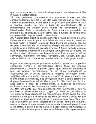 que nossa vida sexual, tanto fisiológica como socialmente, é tão
instável a insatisfatória.
23. Não podemos compreender corretamente o sexo se não
compreendermos que ele é um dos aspectos do que o esoterista
chama de polaridade, a que esse é um princípio que percorre toda
a criação, sendo, de fato, a base de manifestação. Ele é
representado na Árvore pelos Pilares da Severidade a da
Misericórdia. Toda a atividade da força está compreendida no
princípio da polaridade, assim como toda a função da forma está
compreendida no princípio do metabolismo.
24. A polaridade significa essencialmente o fluxo de força de uma
Esfera de alta pressão para uma Esfera de baixa pressão, sendo os
termos "alto" a "baixo" relativos. Toda Esfera de energia precisa
receber o estímulo de um influxo de energia da pressão superior a
enviá-to a uma Esfera de pressão inferior. A fonte de toda energia
está no Grande Imanifesto, a ela segue seu Caminho para baixo, de
nível em nível, alterando sua forma de uma Esfera a outra, até se
converter, finalmente, em força "terrestre", em Malkuth. Em toda
vida individual, em toda forma de atividade, em todo grupo social
organizado para qualquer propósito, exército, igreja ou companhia
comercial, vemos a exemplicação desse fluxo de energia
percorrendo o circuito. o ponto capital que devemos entender é
que, na Árvore microcósmica, há um fluxo descendente a
ascendente dos aspectos positivo a negativo de nossos níveis
subjetivos de consciência, em que o espírito inspira a mente, e a
mente dirige as emoções, a as emoções formam o duplo etéreo, e o
duplo etéreo molda o veículo físico, que é o "fio terra" do circuito.
Esse ponto é fácil de compreender, a podemos confirmá-to
facilmente quando lhe prestamos a devida atenção.
25. Mas um ponto que não compreendemos facilmente é que há
um fluxo a refluxo entre cada "corpo", ou nível de consciência, a
seu aspecto correspondente no macrocosmo. Assim como há uma
entrada a uma saída no nível de Malkuth por onde o corpo recebe
alimento a água como nutrição a os expulsa com excreções, que
são o alimento do reino vegetal sob o polido nome de "adubo",
assim também há uma entrada a uma saída entre o duplo etéreo e
a luz astral, a entre o corpo astral e o lado mental da natureza, a
assim por diante nos planos, sendo os fatores sutis representados
 
