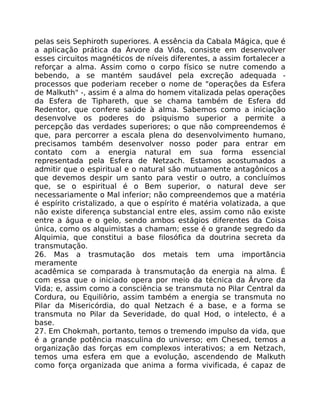 pelas seis Sephiroth superiores. A essência da Cabala Mágica, que é
a aplicação prática da Árvore da Vida, consiste em desenvolver
esses circuitos magnéticos de níveis diferentes, a assim fortalecer a
reforçar a alma. Assim como o corpo físico se nutre comendo a
bebendo, a se mantém saudável pela excreção adequada -
processos que poderiam receber o nome de "operações da Esfera
de Malkuth" -, assim é a alma do homem vitalizada pelas operações
da Esfera de Tiphareth, que se chama também de Esfera dd
Redentor, que confere saúde à alma. Sabemos como a iniciação
desenvolve os poderes do psiquismo superior a permite a
percepção das verdades superiores; o que não compreendemos é
que, para percorrer a escala plena do desenvolvimento humano,
precisamos também desenvolver nosso poder para entrar em
contato com a energia natural em sua forma essencial
representada pela Esfera de Netzach. Estamos acostumados a
admitir que o espiritual e o natural são mutuamente antagônicos a
que devemos despir um santo para vestir o outro, a concluímos
que, se o espiritual é o Bem superior, o natural deve ser
necessariamente o Mal inferior; não compreendemos que a matéria
é espírito cristalizado, a que o espírito é matéria volatizada, a que
não existe diferença substancial entre eles, assim como não existe
entre a água e o gelo, sendo ambos estágios diferentes da Coisa
única, como os alquimistas a chamam; esse é o grande segredo da
Alquimia, que constitui a base filosófica da doutrina secreta da
transmutação.
26. Mas a trasmutação dos metais tem uma importãncia
meramente
acadêmica se comparada à transmutaçâo da energia na alma. É
com essa que o iniciado opera por meio da técnica da Ãrvore da
Vida; e, assim como a consciência se transmuta no Pilar Central da
Cordura, ou Equiliôrio, assim também a energia se transmuta no
Pilar da Misericórdia, do qual Netzach é a base, e a forma se
transmuta no Pilar da Severidade, do qual Hod, o intelecto, é a
base.
27. Em Chokmah, portanto, temos o tremendo impulso da vida, que
é a grande potência masculina do universo; em Chesed, temos a
organização das forças em complexos interativos; a em Netzach,
temos uma esfera em que a evolução, ascendendo de Malkuth
como força organizada que anima a forma vivificada, é capaz de
 