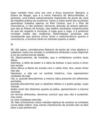 fazer contato mais uma vez com a força essencial. Netzach, a
Esfera de Nogah, que é o nome hebraico de Vênus-Afrodite, é,
portanto, uma Esfera extremamente importante do ponto de vista
do trabalho prático do ocultismo. Como a maior parte dos ocultistas
aprendizes trabalha apenas no Pilar Central, que é o Pilar da
Consciência, a não prestam nenhuma atenção ao pilares laterais,
que são os Pilares da Função, eles obtêm resultados insignificantes
no que diz respeito à iniciaçáo. 0 cego guia o cego, e o pretenso
iniciador médio das modernas fraternidades ocultistas não
compreende que precisa iniciar tanto a subconsciência quanto a
consciência, a iluminar tanto os instintos quanto a razão.
III
28. Até agora, consideramos Netzach do ponto de vista objetivo e
subjetivo; resta-nos estudar o simbolismo atribuído a essa Sephirah
à luz do conhecimento obtido.
29. Observaremos, de imediato, que o simbolismo contém duas
idéias
distintas: a idéia do poder e a idéia da beleza; o que evoca o amor
que existia
entre Vênus a Marte de acordo com o velho mito. Ora, esses mhos
não são
fabulosos, a não ser no sentido histórico, mas representam
verdades do espí
rito; e, quando descobrimos a mesma idéia presente em diferentes
panteões,
quando descobrimos que o cabalista hebreu e o poeta grego, cujas
mentali
dades eram tão distantes quanto os pólos, apresentaram o mesmo
conceito
em formas diferentes, devemos concluir que isso não é acidental,
mas mere
ce uma cuidadosa atenção. -
30. Não utiiizaremos nosso método habitual de analisar os símbolos
numa dada ordem, mas vamos classificá-los de acordo com os dois
tipos a que pertencem.
 