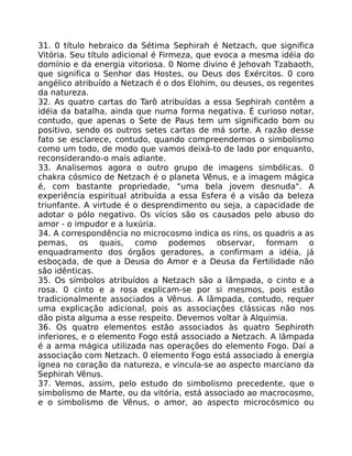 31. 0 título hebraico da Sétima Sephirah é Netzach, que significa
Vitória. Seu título adicional é Firmeza, que evoca a mesma idéia do
domínio e da energia vitoriosa. 0 Nome divino é Jehovah Tzabaoth,
que significa o Senhor das Hostes, ou Deus dos Exércitos. 0 coro
angélico atribuído a Netzach é o dos Elohim, ou deuses, os regentes
da natureza.
32. As quatro cartas do Tarô atribuídas a essa Sephirah contêm a
idéia da batalha, ainda que numa forma negativa. É curioso notar,
contudo, que apenas o Sete de Paus tem um significado bom ou
positivo, sendo os outros setes cartas de má sorte. A razão desse
fato se esclarece, contudo, quando compreendemos o simbolismo
como um todo, de modo que vamos deixá-to de lado por enquanto,
reconsiderando-o mais adiante.
33. Analisemos agora o outro grupo de imagens simbólicas. 0
chakra cósmico de Netzach é o planeta Vênus, e a imagem mágica
é, com bastante propriedade, "uma bela jovem desnuda". A
experiência espiritual atribuída a essa Esfera é a visão da beleza
triunfante. A virtude é o desprendimento ou seja, a capacidade de
adotar o pólo negativo. Os vícios são os causados pelo abuso do
amor - o impudor e a luxúria.
34. A correspondência no microcosmo indica os rins, os quadris a as
pemas, os quais, como podemos observar, formam o
enquadramento dos órgãos geradores, a confirmam a idéia, já
esboçada, de que a Deusa do Amor e a Deusa da Fertilidade não
são idênticas.
35. Os símbolos atribuídos a Netzach são a lãmpada, o cinto e a
rosa. 0 cinto e a rosa explicam-se por si mesmos, pois estão
tradicionalmente associados a Vênus. A lãmpada, contudo, requer
uma explicação adicional, pois as associaçôes clássicas não nos
dão pista alguma a esse respeito. Devemos voltar à Alquimia.
36. Os quatro elementos estão associados às quatro Sephiroth
inferiores, e o elemento Fogo está associado a Netzach. A lâmpada
é a arma mágica utilizada nas operações do elemento Fogo. Daí a
associação com Netzach. 0 elemento Fogo está associado à energia
ígnea no coração da natureza, e vincula-se ao aspecto marciano da
Sephirah Vênus.
37. Vemos, assim, pelo estudo do simbolismo precedente, que o
simbolismo de Marte, ou da vitória, está associado ao macrocosmo,
e o simbolismo de Vênus, o amor, ao aspecto microcósmico ou
 