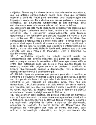 subjetivo. Temos aqui a chave de uma verdade muito importante,
que os antigos compreendiam muito bem, mas que precisou
esperar a obra de Freud para encontrar uma interpretação em
linguagem moderna. Para dizê-to em outras palavras, a energia
elemental, ou, dinamismo fundamental de um indivíduo, está
estreitamente associada com a vida sexual desse indivíduo.
38. Esse é um aspecto muito importante de nossa vida psíquica que
os psicólogos conhecem muito bem, embora os místicos a os
sensitivos não o considerem apropriadamente, pois tendem
geralmente a um idealismo que procura escapar da matéria a de
seus problemas. Mas escapar assim é deixar uma fortaleza não-
conquistada à retaguarda; e o meio mais sábio - o único meio que
pode produzir a plenitude de vida a um temperamento equilibrado -
é dar o devido lugar a Netzach, que equilibra o intelectualismo de
Hod e o materialismo de Malkuth, lembrando sempre que a Árvore
consiste nos dois Pilares da Polaridade, com o Caminho do
Equilíbrio entre eles.
39. O verdadeiro segredo da virtude natural reside no
conhecimento dos direitos litigantes dos pares de opostos; não
existe qualquer antinomia entre Bem a Mal, mas apenas o equilíbrio
entre dois extremos; cada um deles é mau quando levado ao
excesso; ambos dão origem ao mal se perdem o equilíbrio. A
licença não-controlada conduz à degradação, mas o idealismo
desequilibrado conduz à psicopatologia.
40. Há três tipos de pessoas que passam pelo Véu: o místico, o
sensitivo e o ocultista. 0 místico aspira à união com Deus, a atinge
seu fim pondo de lado tudo que não é de Deus em sua vida. 0
sensitivo é um receptor de vibraçôes sutis, mas não um
transmissor. 0 ocultista precisa ser, pelo menos em certa medida,
um receptor, mas seu objetivo primário é obter o controle a dirigir
os reinos invisíveis, da mesma maneira que o homem de ciência
aprendeu a controlar a dirigir o reino da Natureza.
41. Para alcançar esse objetivo, ele precisa trabalhar em harmonia
com as forças invisíveis, da mesma maneira que o cientista domina
a Natureza, compreendendo-a. Dessas forças invisíveis, algumas
sâo espirituais, originárias de Kether, a algumas são elementais,
operando de Malkuth. As forças Kether do Macrocosmo são
recolhidas no Microcosmo por meio do centro Tiphareth, para
utilizar a terminologia cabalística; as forças elementais são
 