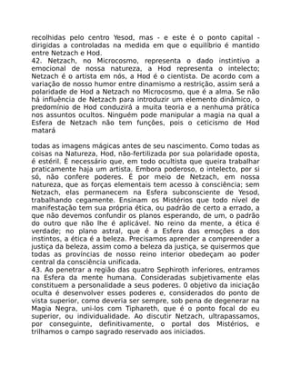 recolhidas pelo centro Yesod, mas - e este é o ponto capital -
dirigidas a controladas na medida em que o equilíbrio é mantido
entre Netzach e Hod.
42. Netzach, no Microcosmo, representa o dado instintivo a
emocional de nossa natureza, a Hod representa o intelecto;
Netzach é o artista em nós, a Hod é o cientista. De acordo com a
variação de nosso humor entre dinamismo a restrição, assim será a
polaridade de Hod a Netzach no Microcosmo, que é a alma. Se não
há influência de Netzach para introduzir um elemento dinâmico, o
predomínio de Hod conduzirá a muita teoria e a nenhuma prática
nos assuntos ocultos. Ninguém pode manipular a magia na qual a
Esfera de Netzach não tem funçôes, pois o ceticismo de Hod
matará
todas as imagens mágicas antes de seu nascimento. Como todas as
coisas na Natureza, Hod, não-fertilizada por sua polaridade oposta,
é estéril. É necessário que, em todo ocultista que queira trabalhar
praticamente haja um artista. Embora poderoso, o intelecto, por si
só, não confere poderes. É por meio de Netzach, em nossa
natureza, que as forças elementais tem acesso à consciência; sem
Netzach, elas permanecem na Esfera subconsciente de Yesod,
trabalhando cegamente. Ensinam os Mistérios que todo nível de
manifestação tem sua própria ética, ou padrão de certo a errado, a
que não devemos confundir os planos esperando, de um, o padrão
do outro que não lhe é aplicável. No reino da mente, a ética é
verdade; no plano astral, que é a Esfera das emoções a dos
instintos, a ética é a beleza. Precisamos aprender a compreender a
justiça da beleza, assim como a beleza da justiça, se quisermos que
todas as províncias de nosso reino interior obedeçam ao poder
central da consciência unificada.
43. Ao penetrar a região das quatro Sephiroth inferiores, entramos
na Esfera da mente humana. Consideradas subjetivamente elas
constituem a personalidade a seus poderes. 0 objetivo da iniciação
oculta é desenvolver esses poderes e, considerados do ponto de
vista superior, como deveria ser sempre, sob pena de degenerar na
Magia Negra, uni-los com Tiphareth, que é o ponto focal do eu
superior, ou individualidade. Ao discutir Netzach, ultrapassamos,
por conseguinte, definitivamente, o portal dos Mistérios, e
trilhamos o campo sagrado reservado aos iniciados.
 