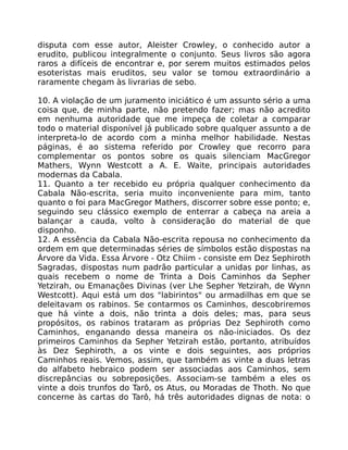 disputa com esse autor, Aleister Crowley, o conhecido autor a
erudito, publicou integralmente o conjunto. Seus livros são agora
raros a difíceis de encontrar e, por serem muitos estimados pelos
esoteristas mais eruditos, seu valor se tomou extraordinário a
raramente chegam às livrarias de sebo.
10. A violação de um juramento iniciático é um assunto sério a uma
coisa que, de minha parte, não pretendo fazer; mas não acredito
em nenhuma autoridade que me impeça de coletar a comparar
todo o material disponível já publicado sobre qualquer assunto a de
interpreta-lo de acordo com a minha melhor habilidade. Nestas
páginas, é ao sistema referido por Crowley que recorro para
complementar os pontos sobre os quais silenciam MacGregor
Mathers, Wynn Westcott a A. E. Waite, principais autoridades
modernas da Cabala.
11. Quanto a ter recebido eu própria qualquer conhecimento da
Cabala Não-escrita, seria muito inconveniente para mim, tanto
quanto o foi para MacGregor Mathers, discorrer sobre esse ponto; e,
seguindo seu clássico exemplo de enterrar a cabeça na areia a
balançar a cauda, volto à consideração do material de que
disponho.
12. A essência da Cabala Não-escrita repousa no conhecimento da
ordem em que determinadas séries de símbolos estão dispostas na
Árvore da Vida. Essa Árvore - Otz Chiim - consiste em Dez Sephiroth
Sagradas, dispostas num padrão particular a unidas por linhas, as
quais recebem o nome de Trinta a Dois Caminhos da Sepher
Yetzirah, ou Emanações Divinas (ver Lhe Sepher Yetzirah, de Wynn
Westcott). Aqui está um dos "labirintos" ou armadilhas em que se
deleitavam os rabinos. Se contarmos os Caminhos, descobriremos
que há vinte a dois, não trinta a dois deles; mas, para seus
propósitos, os rabinos trataram as próprias Dez Sephiroth como
Caminhos, enganando dessa maneira os não-iniciados. Os dez
primeiros Caminhos da Sepher Yetzirah estão, portanto, atribuídos
às Dez Sephiroth, a os vinte e dois seguintes, aos próprios
Caminhos reais. Vemos, assim, que também as vinte a duas letras
do alfabeto hebraico podem ser associadas aos Caminhos, sem
discrepâncias ou sobreposições. Associam-se também a eles os
vinte a dois trunfos do Tarô, os Atus, ou Moradas de Thoth. No que
concerne às cartas do Tarô, há três autoridades dignas de nota: o
 