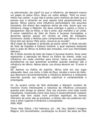 na adivinhação, ele signif`ica que a influência ,de Netzach exerce
um papel no plano físico. Reza um velho adágio, "Feliz no amor,
infeliz nas cartas", o que não é senão outra maneira de dizer que a
pessoa que é atraente ao sexo oposto está perpetuamente em
apuros. Vênus exerce uma influência perturbadora nos assuntos
terrestres. Ela distrai dos negócios sérios da vida. Assim que sua
influência chega a Malkuth, ela deve entregar a palma a Ceres e
desaparecer. São os filhos, a não o amor, que mantêm o lar unido.
0 nome cabalístico do Sete de Ouros é Sucesso Incompleto, a
devemos apenas passar em revista as vidas de Cleópatra,
Guinevere, Isolda a Heloísa para compreender que Vênus no plano
físico tem por divisa "Pelo amor, renuncio ao mundo".
48.0 naipe de Espadas é atribuído ao piano astral. 0 título secreto
do Sete de Espadas é Esforço Instável, o qual expressa bastante
bem a ação de Vênus na Esfera das emoções, com sua intensidade
efêmera.
49. 0 título secreto do Sete de Copas é Sucesso Ilusório. Essa carta
representa a operação de Vênus na Esfera da mente, onde sua
influência em nada contribui para tornar claras as concepções.
Acreditamos no que queremos acreditar quando estamos sob a
influência de Vênus. Nesse plano, sua divisa deveria ser "0 amor é
cego".
50. Apenas na Esfera do espírito, Vênus está em seu lugar
adequado. Aqui, sua carta, o Sete de Paus, recebe o nome de Valor,
que descreve convenientemente a influência dinâmica a vitalizante
exercida quando seu significado espiritual é compreendido a
empregado.
51. As quatro cartas de Tarô atribuídas a Netzach revelam de
maneira muito interessante a natureza da influência venusiana
quando esta atinge os planos. Elas nos ensinam uma lição muito
importante, mostrando como essa força é essencialmente instável,
quando não tem raízes num princípio espiritual. As formas
inferiores do amor são as emoções, a nestas não nos podemos liar;
mas o amor superior é dinâmico a energizador.
XXIII. HOD
Título: Hod, Glória. ( Em hebraico, zt1 : Hé, Vau, Daleth.) Imagem
Mágica: Um hermafrodita. Localização na Árvore: Na base do Pilar
 
