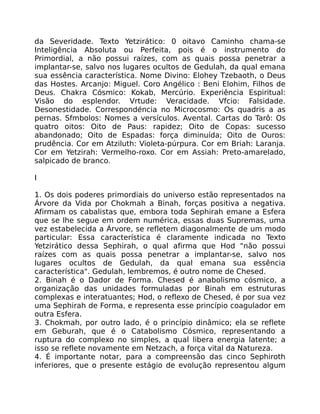 da Severidade. Texto Yetzirático: 0 oitavo Caminho chama-se
Inteligência Absoluta ou Perfeita, pois é o instrumento do
Primordial, a não possui raízes, com as quais possa penetrar a
implantar-se, salvo nos lugares ocultos de Gedulah, da qual emana
sua essência característica. Nome Divino: Elohey Tzebaoth, o Deus
das Hostes. Arcanjo: Miguel. Coro Angélico : Beni Elohim, Filhos de
Deus. Chakra Cósmico: Kokab, Mercúrio. Experiência Espiritual:
Visão do esplendor. Vrtude: Veracidade. Vfcio: Falsidade.
Desonestidade. Correspondéncia no Microcosmo: Os quadris a as
pernas. Sfmbolos: Nomes a versículos. Avental. Cartas do Tarô: Os
quatro oitos: Oito de Paus: rapidez; Oito de Copas: sucesso
abandonado; Oito de Espadas: força diminuída; Oito de Ouros:
prudência. Cor em Atziluth: Violeta-púrpura. Cor em Briah: Laranja.
Cor em Yetzirah: Vermelho-roxo. Cor em Assiah: Preto-amarelado,
salpicado de branco.
I
1. Os dois poderes primordiais do universo estão representados na
Árvore da Vida por Chokmah a Binah, forças positiva a negativa.
Afirmam os cabalistas que, embora toda Sephirah emane a Esfera
que se lhe segue em ordem numérica, essas duas Supremas, uma
vez estabelecida a Árvore, se refletem diagonalmente de um modo
particular: Essa característica é claramente indicada no Texto
Yetzirático dessa Sephirah, o qual afirma que Hod "não possui
raízes com as quais possa penetrar a implantar-se, salvo nos
lugares ocultos de Gedulah, da qual emana sua essência
característica". Gedulah, lembremos, é outro nome de Chesed.
2. Binah é o Dador de Forma. Chesed é anabolismo cósmico, a
organização das unidades formuladas por Binah em estruturas
complexas e interatuantes; Hod, o reflexo de Chesed, é por sua vez
uma Sephirah de Forma, e representa esse princípio coagulador em
outra Esfera.
3. Chokmah, por outro lado, é o princípio dinâmico; ela se reflete
em Geburah, que é o Catabolismo Cósmico, representando a
ruptura do complexo no simples, a qual libera energia latente; a
isso se reflete novamente em Netzach, a força vital da Natureza.
4. É importante notar, para a compreensão das cinco Sephiroth
inferiores, que o presente estágio de evolução representou algum
 