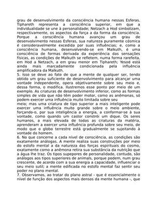 grau de desenvolvimento da consciéncia humana nessas Esferas.
Tiphareth representa a consciência superior, em que a
individualidade se une à personalidade; Netzach a Hod simbolizam,
respectivamente, os aspectos da força a da forma da consciéncia.
Porque a consciência humana avançou um grau de
desenvolvimento nessas Esferas, sua natureza puramente cósmica
é consideravelmente excedida por suas influências; e, como a
consciência humana, desenvolvendo-se em Malkuth, é uma
consciência de formas derivada da experiência das sensações
físicas, as condições de Malkuth se refletem, numa forma rarefeita,
em Hod a Netzach, a em grau menor em Tiphareth; Yesod está
ainda mais marcadamente condicionada pela influência
amplificadora da Malkuth.
5. Isso se deve ao fato de que a mente de qualquer ser, tendo
obtido um grau suficiente de desenvolvimento para alcançar uma
vontade independente, opera objetivamente sobre seu meio e,
dessa forma, o modifica. Ilustremos esse ponto por meio de um
exemplo. As criaturas de desenvolvimento inferior, como as formas
simples de vida que não têm poder motor, como as anêmonas, só
podem exercer uma influência muito limitada sobre seu
meio; mas uma criatura de tipo superior a mais inteligente pode
exercer uma influência muito grande sobre o meio ambiente,
forçando-o, por sua inteligência a energia, a conformar-se à sua
vontade, como quando um castor constrói um dique. Os seres
humanos, a mais elevada de todas as criaturas da matéria,
aprenderam a exercer uma influência profunda sobre seu meio, de
modo que o globo terrestre está gradualmente se sujeitando à
vontade do homem.
6. No que concerne a cada nível de consciência, as condiçôes são
exatamente análogas. A mente realiza suas construções por meio
do estofo mental a da natureza das forças espirituais do cosmo,
exatamente como a anêmona retira sua substância da nutrição que
a água lhe traz. Os tipos supepores de personalidade, contudo, são
análogos aos tipos superiores de animals, porque podem, num grau
crescente, de acordo com a sua energia a capacidade, influenciar o
seu meio sutil; a mente edificada no estofo mental faz sentir seu
poder no plano mental.
7. Observamos, ao tratar do plano astral - que é essencialmente o
nível de função dos aspectos mais densos da mente humana -, que
 