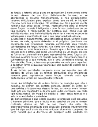 as forças e fatores desse plano se apresentam à consciência como
formas etéreas de um tipo distintamente humano; e, se
abordarmos o assunto filosoficamente, e não credulamente,
teremos dificuldades para explicar como isso se dá. 0 iniciado,
contudo, tem sua explicação. Ele declara que foi a própria mente
humana que criou essas formas, representando para si mesmo
essas forças naturais inteligentes como formas portadoras de um
tipo humano, a raciocinando por analogia que, como elas são
individualizadas, sua individualidade deve ter a mesma espécie de
veículo para a manifestação que a sua própria individualidade.
8. Essa não é, naturalmente, uma constatação óbvia. De fato, essas
formas de vida, quando deixadas a si próprias, terminam sua
encamação nos fenômenos naturais, constituindo seus veículos
coordenações de forças naturals, tais como um rio, uma cadeia de
montanhas ou uma tempestade. Sempre que o homem entra em
contato com o astral, seja como um sensitivo ou um mago, ele cria
as formas à sua semelhança, para representá-las como forças sutis,
fluídicas, a assim entrar em contato com elas, compreendendo-as e
submetendo-as à sua vontade. Ele é uma verdadeira criança da
Grande Mãe, Binah, a leva suas propensões naturais para organizar
a construir forma a qualquer plano que seja capaz de exaltar-lhe a
consciência.
9. As formas percebidas no plano astral por aqueles que são
capazes de vê-las são as formas produzidas pela imaginação
humana para representar essas forças naturais sutis que
pertencem a formas de evolução diferentes da
nossa. As inteligências de outras formas de evoluçâo que não a
humana, se entram em contato conosco, podem às vezes ser
persuadidas a fazerem use dessas formas, assim como um homem
pode pôr um escafandro a descer para outro elemento. Um certo
tipo fundamental de magia se dedica a fazer essas formas e a
induzir as entidades a animá-las.
10. Consideremos o que ocorre quando tal processo está em ação.
0 homem primitivo, que é muito mais sensível do que o homem
civilizado, devido ao fato de sua mente não estar tão
elaboradamente organizada pela educação, percebe intuitivamente
que há algo sutil atrás de uma unidade altamente complexa de
força natural que a diferencia de qualquer outra unidade. Os
 
