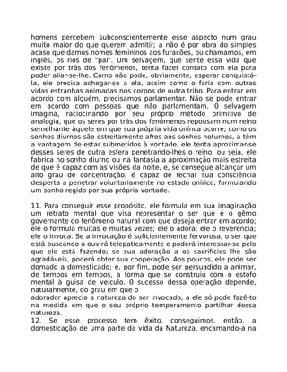 homens percebem subconscientemente esse aspecto num grau
muito maior do que querem admitir; a não é por obra do simples
acaso que damos nomes femininos aos furacões, ou chamamos, em
inglês, os rios de "pal". Um selvagem, que sente essa vida que
existe por trás dos fenômenos, tenta fazer contato com ela para
poder aliar-se-lhe. Como não pode, obviamente, esperar conquistá-
la, ele precisa achegar-se a ela, assim como o faria com outras
vidas estranhas animadas nos corpos de outra tribo. Para entrar em
acordo com alguém, precisamos parlamentar. Não se pode entrar
em acordo com pessoas que não parlamentam. 0 selvagem
imagina, raciocinando por seu próprio método primitivo de
analogia, que os seres por trás dos fenômenos repousam num reino
semelhante àquele em que sua própria vida onínca ocorre; como os
sonhos diurnos são estreitamente afros aos sonhos noturnos, a têm
a vantagem de estar submetidos à vontade, ele tenta aproximar-se
desses seres de outra esfera penetrando-lhes o reino; ou seja, ele
fabrica no sonho diurno ou na fantasia a aproximação mais estreita
de que é capaz com as visões da noite, e, se consegue alcançar um
alto grau de concentraçâo, é capaz de fechar sua consciência
desperta a penetrar voluntariamente no estado onírico, formulando
um sonho regido por sua própria vontade.
11. Para conseguir esse propósito, ele formula em sua imaginação
um retrato mental que visa representar o ser que é o gêmo
governante do fenômeno natural com que deseja entrar em acordo;
ele o formula muitas e muitas vezes; ele o adora; ele o reverencia;
ele o invoca. Se a invocação é suficientemente fervorosa, o ser que
está buscando o ouvirá telepaticamente e poderá interessar-se pelo
que ele está fazendo; se sua adoração a os sacrifícios lhe são
agradáveis, poderá obter sua cooperação. Aos poucos, ele pode ser
domado a domesticado; e, por fim, pode ser persuadido a animar,
de tempos em tempos, a forma que se construiu com o estofo
mental à guisa de veículo. 0 sucesso dessa operação depende,
naturahnente, do grau em que o
adorador aprecia a natureza do ser invocado, a ele só pode fazê-to
na medida em que o seu próprio temperamento partilhar dessa
natureza.
12. Se esse processo tem êxito, conseguimos, então, a
domesticação de uma parte da vida da Natureza, encamando-a na
 