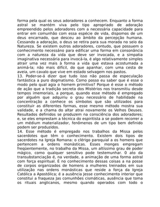 forma pela qual os seus adoradores a conhecem. Enquanto a forma
astral se mantém viva pelo tipo apropriado de adoração
empreendido pelos adoradores com a necessária capacidade para
entrar em comunhão com essa espécie de vida, dispomos de um
deus encarnado, que desceu ao âmbito da percepção humana.
Cessando a adoraçáo, o deus se retira para sua morada no seio da
Natureza. Se existem outros adoradores, contudo, que possuem o
conhecimento necessáno para edificar uma forma em consonância
com a natureza da vida que deve ser invocada, e a simpatia
imaginativa necessária para invocá-la, é algo relativamente simples
atrair uma vez mais à forma a vida que estava acostumada a
animá-la; não mais difícil, do que apanhar, com uma cesta de
aveia, um cavalo que vive em estado selvagem nos pastos.
13. Poder-se-á dizer que tudo isso não passa de especulação
fantástica a puro dogmatismo. Como posso eu saber que é esse o
modo pelo qual agia o homem primitivo? Porque é esse o método
de ação que a tradição secreta dos Mistérios nos transmitiu desde
tempos imemoriais, a porque, quando esse método é empregado
por alguém que adquiriu o grau necessário de habilidade na
concentração a conhece os símbolos que são utilizados para
constituir as diferentes formas, esse mesmo método mostra sua
validade, e a chama do altar atrai novamente os Velhos Deuses.
Resultados definidos se produzem na consciência dos adoradores;
e, se eles emprestam a técnica do espiritista a se podem recorrer a
um médium materializador, fenômenos de um tipo bem definido
podem ser produzidos.
14. Esse método é empregado nos trabalhos da Missa pelos
sacerdotes que têm o conhecimento. Existem dois tipos de
sacerdotes na Igreja Romana: o clérigo paroquial a os homens que
pertencem a ordens monásticas. Esses monges empregam
freqüentemente, no trabalho da Missa, um altíssimo grau de poder
mágico, como qualquer sensitivo pode testemunhar. 0 ato da
transubstanciação é, na verdade, a animação de uma forma astral
com força espiritual. É no conhecimento dessas coisas a na posse
de corpos organizados de homens a mulheres treinados em sua
utilização nas ordens monásticas que reside a força da Igreja
Católica a Apostólica; é a ausência Jesse conhecimento interior que
constitui a fraqueza Jas comunhões cismáticas, ausência que toma
os rituais anglicanos, mesmo quando operados com todo o
 