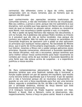 cerimonial, tão diferentes como a água do vinho, quando
comparados com os rituais romanos; pois os homens que os
operam não têm qual-
quer conhecimento das operações secretas tradicionais da
comunhão romana, a não são treinados na técnica da visualização.
Não sou católica, a jamais o serei, porque não me submeteria à sua
disciplina, nem acredito que haja apenas Um Nome sob os céus por
meio do qual os homens se possam salvar, embora eu reverencie
esse Nome, mas reconheço o poder quando o vejo, e o respeito.
15. Mas o poder da Igreja Romana não repousa nos documentos, e
sim na função. Ela é poderosa não porque Pedro recebeu as Chaves
(e é provável que ele não as tenha recebido), mas porque ela
conhece seu trabalho. Não há razão que impeça os sacerdotes da
Comunhão Anglicana de operarem com o poder se eles aplicarem
os princípios que expliquei nestas páginas. Na Sociedade do Mestre
Jesus, que é parte de minha própria organização, a Fratemidade da
Luz Interior, rezamos a Missa com o poder porque aplicamos esses
princípios. Quando começamos, ofereceram a Sucessão Apostólica
aos nossos oficiantes, mas nós a recusamos, porque sentimos que
seria melhor utilizar nosso conhecimento para fazer novamente os
contatos por nossa conta do que receber a Sucessão Apostólica de
uma fonte que não estava acima de suspeitas - e a experiência
justificou a nossa escolha.
II
16. Para compreendermos plenamente a filosofia da Magia,
devemos lembrar que uma Sephirah isolada não é funcional; a
função supõe sempre um par de opostos em equilíbrio, que resulta
numa terceira Esfera equilibrada que é funcional. 0 par de opostos
em si não é funcional porque ele se neutraliza mutuamente; só
quando se une com a força equilibrada para fluir por uma terceira
Esfera, segundo o simbolismo do Pai, da Mãe a do Filho, alcança o
par a atividade dinâmica, distinta da força latente que está
encerrada nele à espera da invocação.
17.0 triângulo funcional da Tríade Superior consiste em Hod,
Netzach a Yesod. Hod a Netzach, como já observamos, são,
respectivamente, Forma a Força no plano astral. Yesod é a base da
 