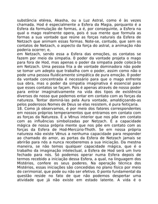 substância etérea, Akasha, ou a Luz Astral, como é às vezes
chamada. Hod é especialmente a Esfera da Magia, porquanto é a
Esfera da formulação de formas, a é, por conseguinte, a Esfera na
qual o mago realmente opera, pois é sua mente que formula as
formas a sua vontade que reúne as forças naturais da Esfera de
Netzach que animam essas formas. Note-se, contudo, que sem os
contatos de Netzach, o aspecto da força do astral, a animação não
poderia ocorrer; e,
em Netzach, sendo essa a Esfera das emoções, os contatos se
fazem por meio da simpatia. 0 poder da vontade projeta o mago
para fora de Hod, mas apenas o poder da simpatia pode colocá-to
em Netzach. Uma pessoa fria a de vontade dominadora não pode
se tomar um adepto que trabalha com o poder, assim como não o
pode uma pessoa fluidicamente simpática de pura emoção. 0 poder
da vontade concentrada é necessário para que o mago enfrente
sua obra, mas o poder da simpatia imaginativa é essencial para
que esses contatos se façam. Pois é apenas através de nosso poder
para entrar imaginativamente na vida dos tipos de existência
diversos do nosso que podemos entar em contato com as forças da
natureza. Tentar dominá-las pela Aura vontade, amaldiçoando-as
pelos poderosos Nomes de Deus se elas resistem, é pura feitiçaria.
18. Como já observamos, é por meio dos fatores correspondentes
em nossos próprios temperamentos que entramos em contato com
as forças da Natureza. É a Vênus interior que nos põe em contato
com as influências simbolizadas por Netzach. É a capacidade
mágica de nossa própria mente que nos pôe em contato com as
forças da Esfera de Hod-Mercúrio-Thoth. Se em nossa própria
natureza não existe Vênus a nenhuma capacidade para responder
ao chamado do amor, as portas da Esfera de Netzach jamais se
abrirão para nós a nunca receberemos a sua iniciação. Da mestna
maneira, se não temos qualquer capacidade mágica, que é o
trabalho da imaginação intelectual, a Esfera de Hod será um livro
fechado para nós. Só podemos operar numa Esfera depois de
termos recebido a iniciação dessa Esfera, a qual, na linguagem dos
Mistérios, confere os seus poderes. Na operação técnica dos
Mistérios, essas iniciações são concedidas no plano físico por meio
do cerimonial, que pode ou não ser efetivo. 0 ponto fundamental da
questão reside no fato de que não podemos despertar uma
atividade que já não existe em estado latente. A vida é o
 