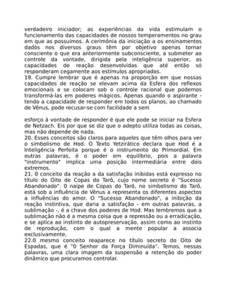 verdadeiro iniciador; as experiências da vida estimulam o
funcionamento das capacidades de nossos temperamentos no grau
em que as possuímos. A cerimônia da iniciação a os ensinamentos
dadòs nos diversos graus têm por objetivo apenas tornar
consciente o que era anteriormente subconsciente, a submeter ao
controle da vontade, dirigida pela inteligência superior, as
capacidades de reação desenvolvidas que até então só
responderam cegamente aos estímulos apropriados.
19. Cumpre lembrar que é apenas na proporção em que nossas
capacidades de reação se elevam acima da Esfera dos reflexos
emocionais a se colocam sob o controle racional que podemos
transformá-las em poderes mágicos. Apenas quando o aspirante -
tendo a capacidade de responder em todos os planos, ao chamado
de Vênus, pode recusar-se com facilidade a sem
esforço à vontade de responder é que ele pode se iniciar na Esfera
de Netzach. Eis por que se diz que o adepto utiliza todas as coisas,
mas não depende de nada.
20. Esses conceitos são claros para aqueles que têm olhos para ver
o simbolismo de Hod. O Texto Yetzirático declara que Hod é a
Inteligência Perfeita porque é o instrumento do Primordial. Em
outras palavras, é o poder em equilíbrio, pois a palavra
"instrumento" implica uma posição intermediária entre dois
extremos.
21. 0 conceito da reação a da satisfação inibidas está expresso no
título do Oito de Copas do Tarô, cujo nome secreto é "Sucesso
Abandonado". 0 naipe de Copas do Tarô, no simbolismo do Tarô,
está sob a influência de Vênus a representa os diferentes aspectos
a influências do amor. O "Sucesso Abandonado", a inibição da
reação instintiva, que daria a satisfação - em outras palavras, a
sublimação -, é a chave dos poderes de Hod. Mas lembremos que a
sublimação não é a mesma coisa que a repressão ou a erradicação,
e se aplica ao instinto de autopreservação, assim como ao instinto
de reprodução, com o qual a mente popular a associa
exclusivamente.
22.0 mesmo conceito reaparece no título secreto do Oito de
Espadas, que é "0 Senhor da Força Diminuída". Temos, nessas
palavras, uma clara imagem da suspensão a retenção do poder
dinâmico que procuramos controlar.
 
